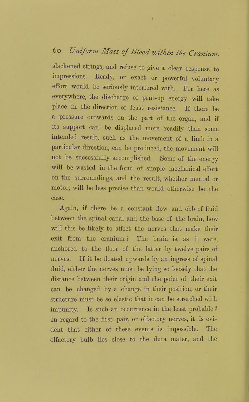 slackened strings, and refuse to give a clear response to impressions. Eeady, or exact or powerful voluntary effort would be seriously interfered with. For here, as everywhere, the discharge of pent-up energy will take place in the direction of least resistance. If there be a pressure outwards on the part of the organ, and if its support can be displaced more readily than some intended result, such as the movement of a limb in a particular direction, can be produced, the movement will not be successfully accomplished. Some of the energy will be wasted in the form of simple mechanical effort on the surroundings, and the result, whether mental or motor, will be less precise than would otherwise be the case. Again, if there be a constant flow and ebb of fluid between the spinal canal and the base of the brain, how will this be likely to affect the nerves that make their exit from the cranium ? The brain is, as it were, anchored to the floor of the latter by twelve pairs of nerves. If it be floated upwards by an ingress of spinal fluid, either the nerves must be lying so loosely that the distance between their origin and the point of their exit can be changed by a change in their position, or their structure must be so elastic that it can be stretched with impunity. Is such an occurrence in the least probable ? In regard to the first pair, or olfactory nerves, it is evi- dent that either of these events is impossible. The olfactory bulb lies close to the dura mater, and the