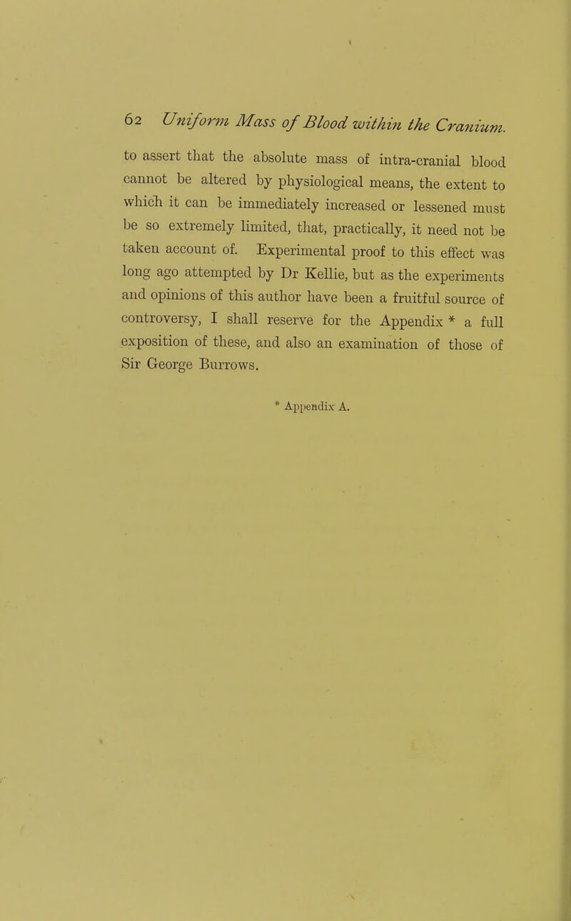 to assert that the absolute mass of intra-cranial blood cannot be altered by physiological means, the extent to which it can be immediately increased or lessened must be so extremely limited, that, practically, it need not be taken account of. Experimental proof to this effect was long ago attempted by Dr Kellie, but as the experiments and opinions of this author have been a fruitful source of controversy, I shall reserve for the Appendix * a full exposition of these, and also an examination of those of Sir George Burrows. * Appendix A.