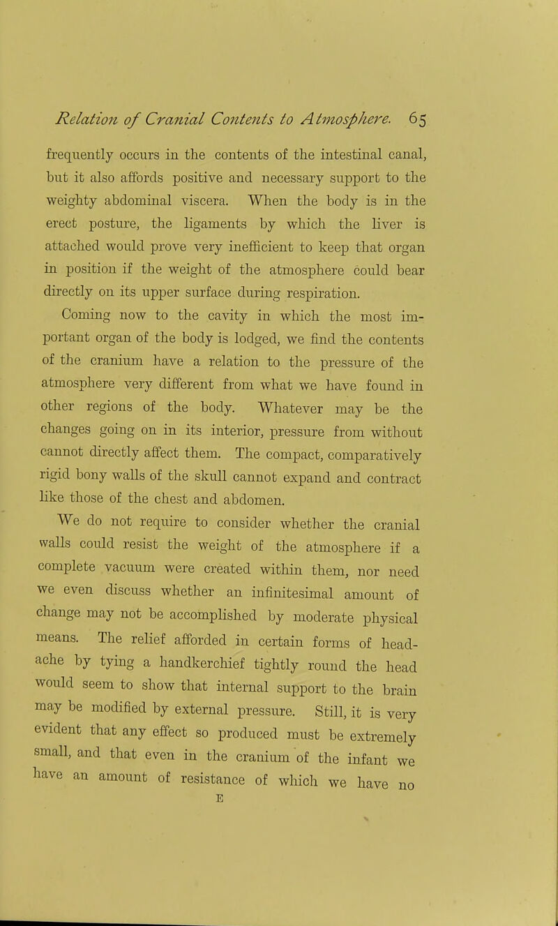 frequently occurs in the contents of the intestinal canal, but it also affords positive and necessary support to the weighty abdominal viscera. When the body is in the erect posture, the ligaments by which the liver is attached would prove very inefficient to keep that organ in position if the weight of the atmosphere could bear directly on its upper surface during respiration. Coming now to the cavity in which the most im- portant organ of the body is lodged, we find the contents of the cranium have a relation to the pressure of the atmosphere very different from what we have found in other regions of the body. Whatever may be the changes going on in its interior, pressure from without cannot directly affect them. The compact, comparatively rigid bony walls of the skull cannot expand and contract like those of the chest and abdomen. We do not require to consider whether the cranial walls could resist the weight of the atmosphere if a complete vacuum were created within them, nor need we even discuss whether an infinitesimal amount of change may not be accomplished by moderate physical means. The relief afforded in certain forms of head- ache by tying a handkerchief tightly round the head would seem to show that internal support to the brain may be modified by external pressure. Still, it is very evident that any effect so produced must be extremely small, and that even in the cranium of the infant we have an amount of resistance of which we have no