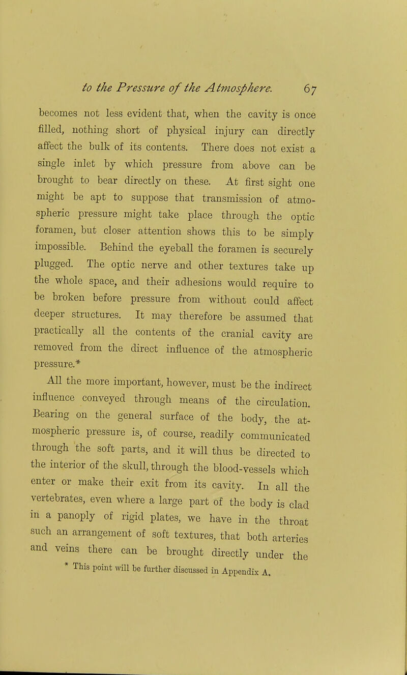 becomes not less evident that, when the cavity is once filled, nothing short of physical injury can directly affect the bulk of its contents. There does not exist a single inlet by which pressure from above can be brought to bear directly on these. At first sight one might be apt to suppose that transmission of atmo- spheric pressure might take place through the optic foramen, but closer attention shows this to be simply impossible. Behind the eyeball the foramen is securely plugged. The optic nerve and other textures take up the whole space, and their adhesions would require to be broken before pressure from without could affect deeper structures. It may therefore be assumed that practically all the contents of the cranial cavity are removed from the direct influence of the atmospheric pressure.* All the more important, however, must be the indirect influence conveyed through means of the circulation. Bearing on the general surface of the body, the at- mospheric pressure is, of course, readily communicated through the soft parts, and it will thus be directed to the interior of the skull, through the blood-vessels which enter or make their exit from its cavity. In all the vertebrates, even where a large part of the body is clad in a panoply of rigid plates, we have in the throat such an arrangement of soft textures, that both arteries and veins there can be brought directly under the * This point will be further discussed in Appendix A.