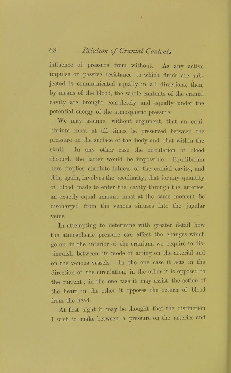 influence of pressure from without. As any active impulse or passive resistance to which fluids are sub- jected is communicated equally in all directions, then, by means of the blood, the whole contents of the cranial cavity are brought completely and equally under the potential energy of the atmospheric pressure. We may assume, without argument, that an equi- librium must at all times be preserved between the pressure on the surface of the body and that within the skull. In any other case the circulation of blood through the latter would be impossible. Equilibrium here implies absolute fulness of the cranial cavity, and this, again, involves the peculiarity, that for any quantity of blood made to enter the cavity through the arteries, an exactly equal amount must at the same moment be discharged from the venous sinuses into the jugular veins. In attempting to determine with greater detail how the atmospheric pressure can affect the changes which go on in the interior of the cranium, we require to dis- tinguish between its mode of acting on the arterial and on the venous vessels. In the one case it acts in the direction of the circulation, in the other it is opposed to the current; in the one case it may assist the action of the heart, in the other it opposes the return of blood from the head. At first sight it may be thought that the distinction I wish to make between a pressure on the arteries and