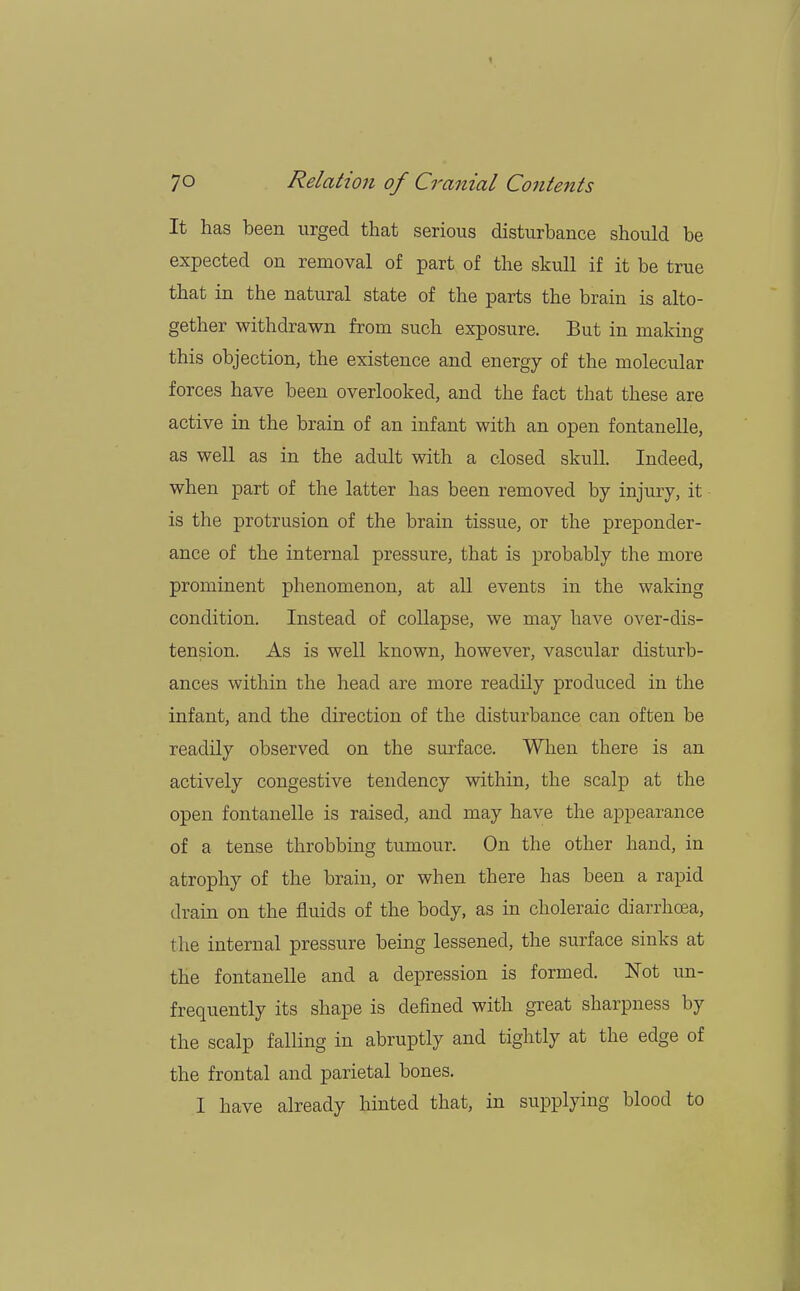 It has been urged that serious disturbance should be expected on removal of part of the skull if it be true that in the natural state of the parts the brain is alto- gether withdrawn from such exposure. But in making this objection, the existence and energy of the molecular forces have been overlooked, and the fact that these are active in the brain of an infant with an open fontanelle, as well as in the adult with a closed skull. Indeed, when part of the latter has been removed by injury, it is the protrusion of the brain tissue, or the preponder- ance of the internal pressure, that is probably the more prominent phenomenon, at all events in the waking condition. Instead of collapse, we may have over-dis- tension. As is well known, however, vascular disturb- ances within the head are more readily produced in the infant, and the direction of the disturbance can often be readily observed on the surface. When there is an actively congestive tendency within, the scalp at the open fontanelle is raised, and may have the appearance of a tense throbbing tumour. On the other hand, in atrophy of the brain, or when there has been a rapid drain on the fluids of the body, as in choleraic diarrhoea, the internal pressure being lessened, the surface sinks at the fontanelle and a depression is formed. Not un- frequently its shape is defined with great sharpness by the scalp falling in abruptly and tightly at the edge of the frontal and parietal bones. 1 have already hinted that, in supplying blood to