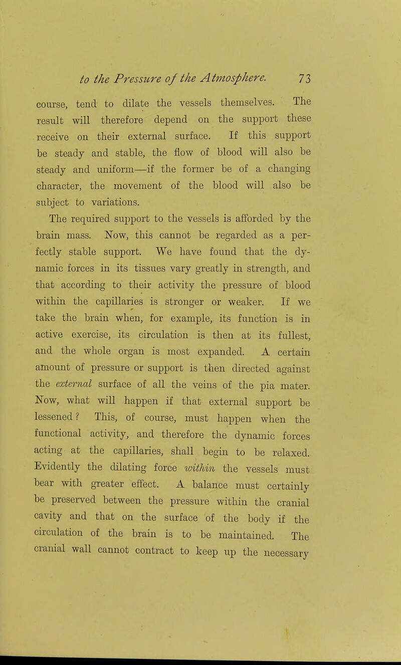 course, tend to dilate the vessels themselves. The result will therefore depend on the support these receive on their external surface. If this support be steady and stable, the flow of blood will also be steady and uniform—if the former be of a changing character, the movement of the blood will also be subject to variations. The required support to the vessels is afforded by the brain mass. Now, this cannot be regarded as a per- fectly stable support. We have found that the dy- namic forces in its tissues vary greatly in strength, and that according to their activity the pressure of blood within the capillaries is stronger or weaker. If we take the brain when, for example, its function is in active exercise, its circulation is then at its fullest, and the whole organ is most expanded. A certain amount of pressure or support is then directed against the external surface of all the veins of the pia mater. Now, what will happen if that external support be lessened ? This, of course, must happen when the functional activity, and therefore the dynamic forces acting at the capillaries, shall begin to be relaxed. Evidently the dilating force ivithin the vessels must bear with greater effect. A balance must certainly be preserved between the pressure within the cranial cavity and that on the surface of the body if the circulation of the brain is to be maintained. The cranial wall cannot contract to keep up the necessary