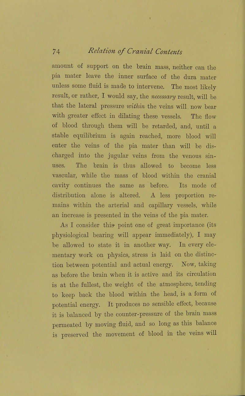 amount of support on the brain mass, neither can the pia mater leave the inner surface of the dura mater unless some fluid is made to intervene. The most likely- result, or rather, I would say, the necessary result, will be that the lateral pressure within the veins will now bear with greater effect in dilating these vessels. The flow of blood through them will be retarded, and, until a stable equilibrium is again reached, more blood will enter the veins of the pia mater than will be dis- charged into the jugular veins from the venous sin- uses. The brain is thus allowed to become less vascular, while the mass of blood within the cranial cavity continues the same as before. Its mode of distribution alone is altered. A less proportion re- mains within the arterial and capillary vessels, while an increase is presented in the veins of the pia mater. As I consider this* point one of great importance (its physiological bearing will appear immediately), I may be allowed to state it in another way. In every ele- mentary work on physics, stress is laid on the distinc- tion between potential and actual energy. Now, taking as before the brain when it is active and its circulation is at the fullest, the weight of the atmosphere, tending to keep back the blood within the head, is a form of potential energy. It produces no sensible effect, because it is balanced by the counter-pressure of the brain mass permeated by moving fluid, and so long as this balance is preserved the movement of blood in the veins will