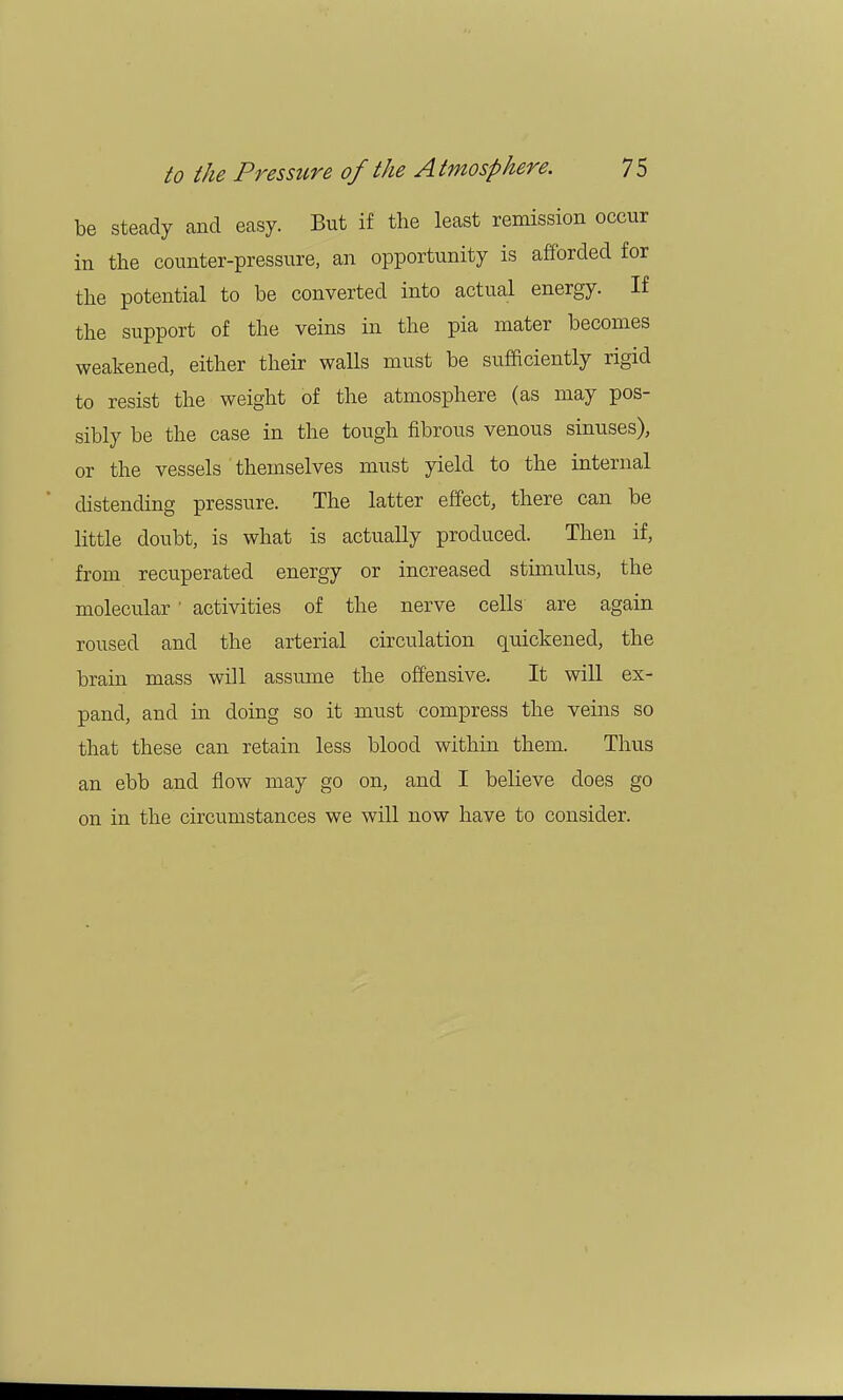 be steady and easy. But if the least remission occur in the counter-pressure, an opportunity is afforded for the potential to be converted into actual energy. If the support of the veins in the pia mater becomes weakened, either their walls must be sufficiently rigid to resist the weight of the atmosphere (as may pos- sibly be the case in the tough fibrous venous sinuses), or the vessels themselves must yield to the internal distending pressure. The latter effect, there can be little doubt, is what is actually produced. Then if, from recuperated energy or increased stimulus, the molecular ' activities of the nerve cells are again roused and the arterial circulation quickened, the brain mass will assume the offensive. It will ex- pand, and in doing so it must compress the veins so that these can retain less blood within them. Thus an ebb and flow may go on, and I believe does go on in the circumstances we will now have to consider.