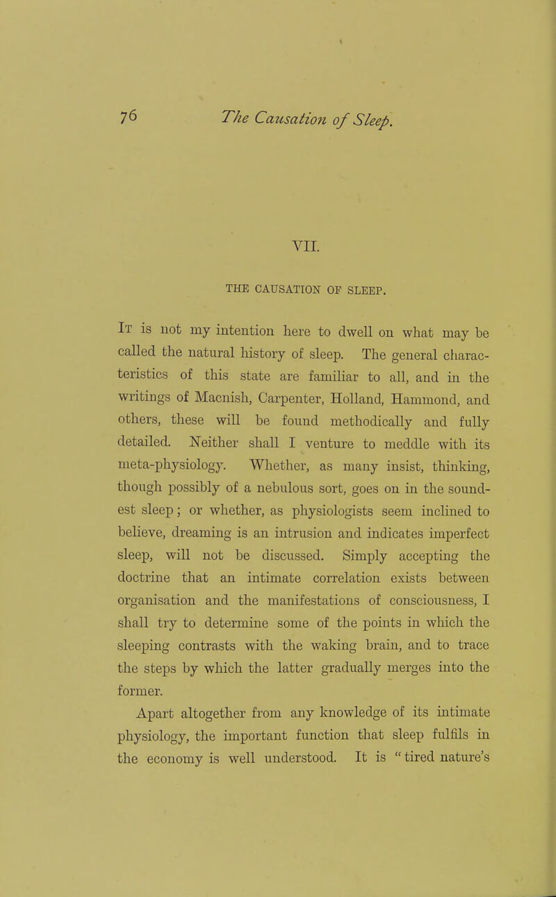 » 7^ The Causation of Sleep. VII. THE CAUSATION OF SLEEP. It is not my intention here to dwell on what may be called the natural history of sleep. The general charac- teristics of this state are familiar to all, and in the writings of Macnish, Carpenter, Holland, Hammond, and others, these will be found methodically and fully detailed. Neither shall I venture to meddle with its meta-physiology. Whether, as many insist, thinking, though possibly of a nebulous sort, goes on in the sound- est sleep; or whether, as physiologists seem inclined to believe, dreaming is an intrusion and indicates imperfect sleep, will not be discussed. Simply accepting the doctrine that an intimate correlation exists between organisation and the manifestations of consciousness, I shall try to determine some of the points in which the sleeping contrasts with the waking brain, and to trace the steps by which the latter gradually merges into the former. Apart altogether from any knowledge of its intimate physiology, the important function that sleep fulfils in the economy is well understood. It is  tired nature's