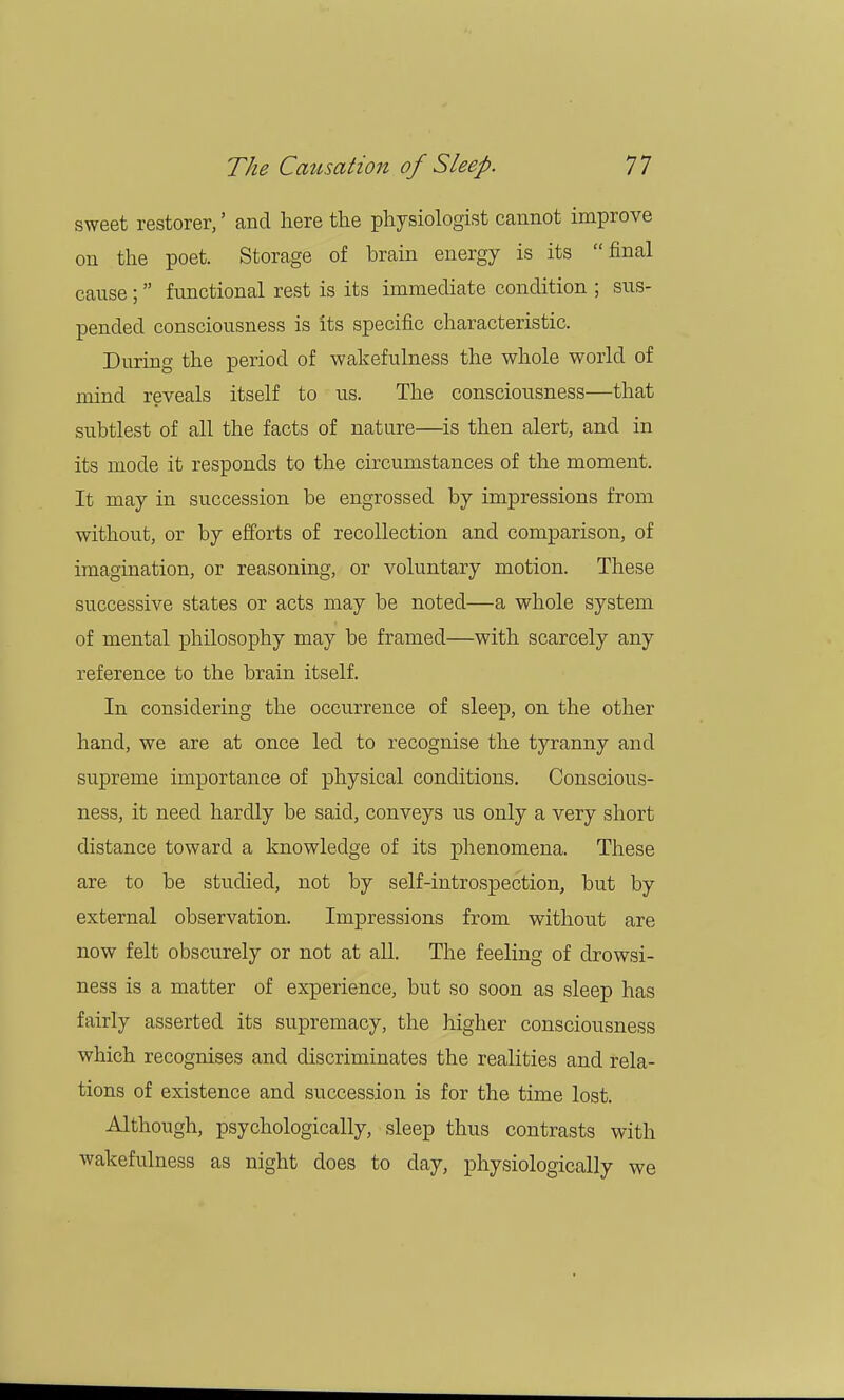sweet restorer,' and here the physiologist cannot improve on the poet. Storage of brain energy is its final cause; functional rest is its immediate condition ; sus- pended consciousness is its specific characteristic. During the period of wakefulness the whole world of mind reveals itself to us. The consciousness—that subtlest of all the facts of nature—is then alert, and in its mode it responds to the circumstances of the moment. It may in succession be engrossed by impressions from without, or by efforts of recollection and comparison, of imagination, or reasoning, or voluntary motion. These successive states or acts may be noted—a whole system of mental philosophy may be framed—with scarcely any reference to the brain itself. In considering the occurrence of sleep, on the other hand, we are at once led to recognise the tyranny and supreme importance of physical conditions. Conscious- ness, it need hardly be said, conveys us only a very short distance toward a knowledge of its phenomena. These are to be studied, not by self-introspection, but by external observation. Impressions from without are now felt obscurely or not at all. The feeling of drowsi- ness is a matter of experience, but so soon as sleep has fairly asserted its supremacy, the higher consciousness which recognises and discriminates the realities and rela- tions of existence and succession is for the time lost. Although, psychologically, sleep thus contrasts with wakefulness as night does to day, physiologically we
