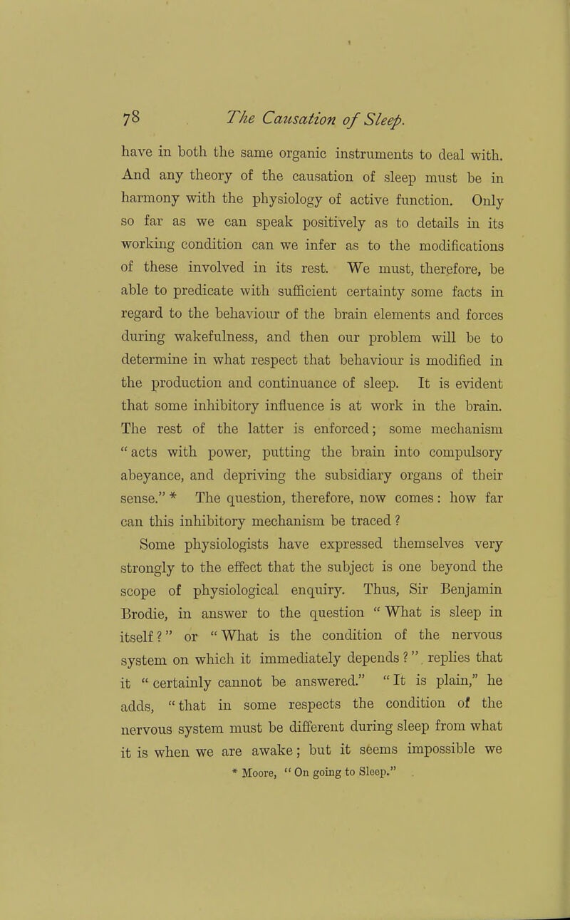 have in both the same organic instruments to deal with. And any theory of the causation of sleep must be in harmony with the physiology of active function. Only so far as we can speak positively as to details in its working condition can we infer as to the modifications of these involved in its rest. We must, therefore, be able to predicate with sufficient certainty some facts in regard to the behaviour of the brain elements and forces during wakefulness, and then our problem will be to determine in what respect that behaviour is modified in the production and continuance of sleep. It is evident that some inhibitory influence is at work in the brain. The rest of the latter is enforced; some mechanism  acts with power, putting the brain into compulsory abeyance, and depriving the subsidiary organs of their sense. * The question, therefore, now comes : how far can this inhibitory mechanism be traced ? Some physiologists have expressed themselves very strongly to the effect that the subject is one beyond the scope of physiological enquiry. Thus, Sir Benjamin Brodie, in answer to the question  What is sleep in itself? or What is the condition of the nervous system on which it immediately depends ?. replies that it  certainly cannot be answered.  It is plain, he adds, that in some respects the condition of the nervous system must be different during sleep from what it is when we are awake; but it seems impossible we * Moore,  On going to Sleep.