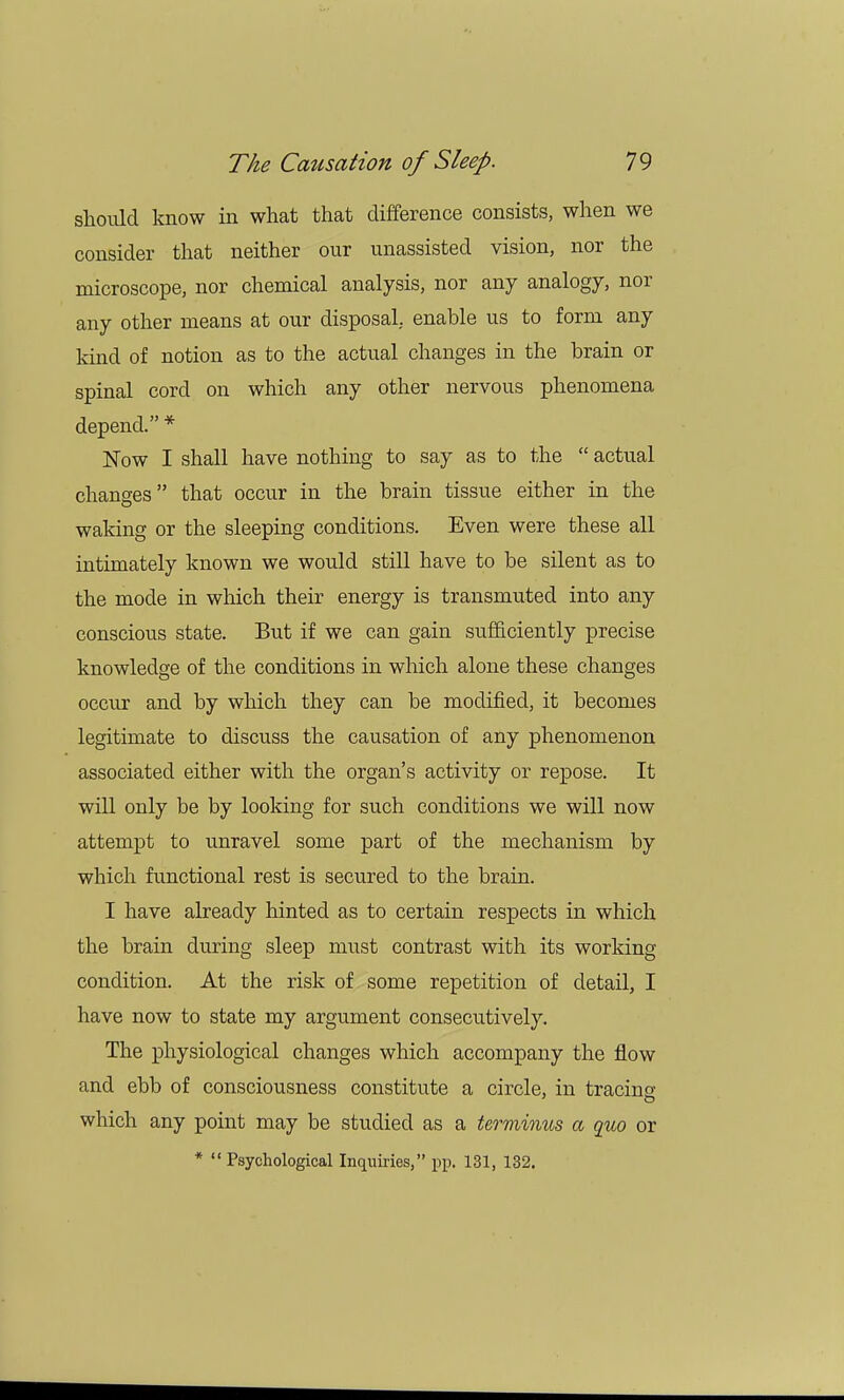 should know in what that difference consists, when we consider that neither our unassisted vision, nor the microscope, nor chemical analysis, nor any analogy, nor any other means at our disposal, enable us to form any kind of notion as to the actual changes in the brain or spinal cord on which any other nervous phenomena depend. * Now I shall have nothing to say as to the  actual changes that occur in the brain tissue either in the waking or the sleeping conditions. Even were these all intimately known we would still have to be silent as to the mode in which their energy is transmuted into any conscious state. But if we can gain sufficiently precise knowledge of the conditions in which alone these changes occur and by which they can be modified, it becomes legitimate to discuss the causation of any phenomenon associated either with the organ's activity or repose. It will only be by looking for such conditions we will now attempt to unravel some part of the mechanism by which functional rest is secured to the brain. I have already hinted as to certain respects in which the brain during sleep must contrast with its working condition. At the risk of some repetition of detail, I have now to state my argument consecutively. The physiological changes which accompany the flow and ebb of consciousness constitute a circle, in tracing which any point may be studied as a terminus a quo or *  Psychological Inquiries, pp. 131, 132.