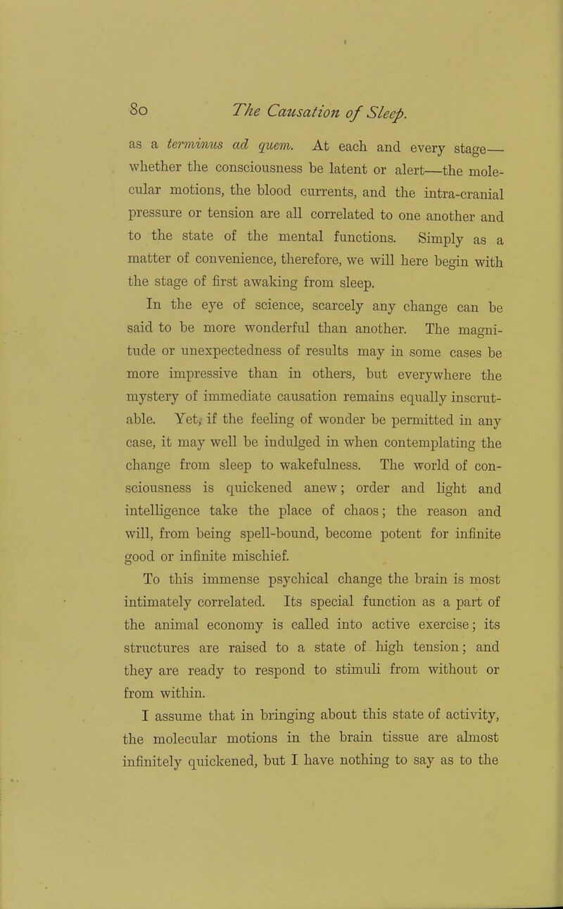 as a terminus ad quern. At each and every stage whether the consciousness be latent or alert—the mole- cular motions, the blood currents, and the intra-cranial pressure or tension are all correlated to one another and to the state of the mental functions. Simply as a matter of convenience, therefore, we will here begin with the stage of first awaking from sleep. In the eye of science, scarcely any change can be said to be more wonderful than another. The magni- tude or unexpectedness of results may in some cases be more impressive than in others, but everywhere the mystery of immediate causation remains equally inscrut- able. Yet, if the feeling of wonder be permitted in any case, it may well be indulged in when contemplating the change from sleep to wakefulness. The world of con- sciousness is quickened anew; order and light and intelligence take the place of chaos; the reason and will, from being spell-bound, become potent for infinite good or infinite mischief. To this immense psychical change the brain is most intimately correlated. Its special function as a part of the animal economy is called into active exercise; its structures are raised to a state of high tension; and they are ready to respond to stimuli from without or from within. I assume that in bringing about this state of activity, the molecular motions in the brain tissue are almost infinitely quickened, but I have nothing to say as to the