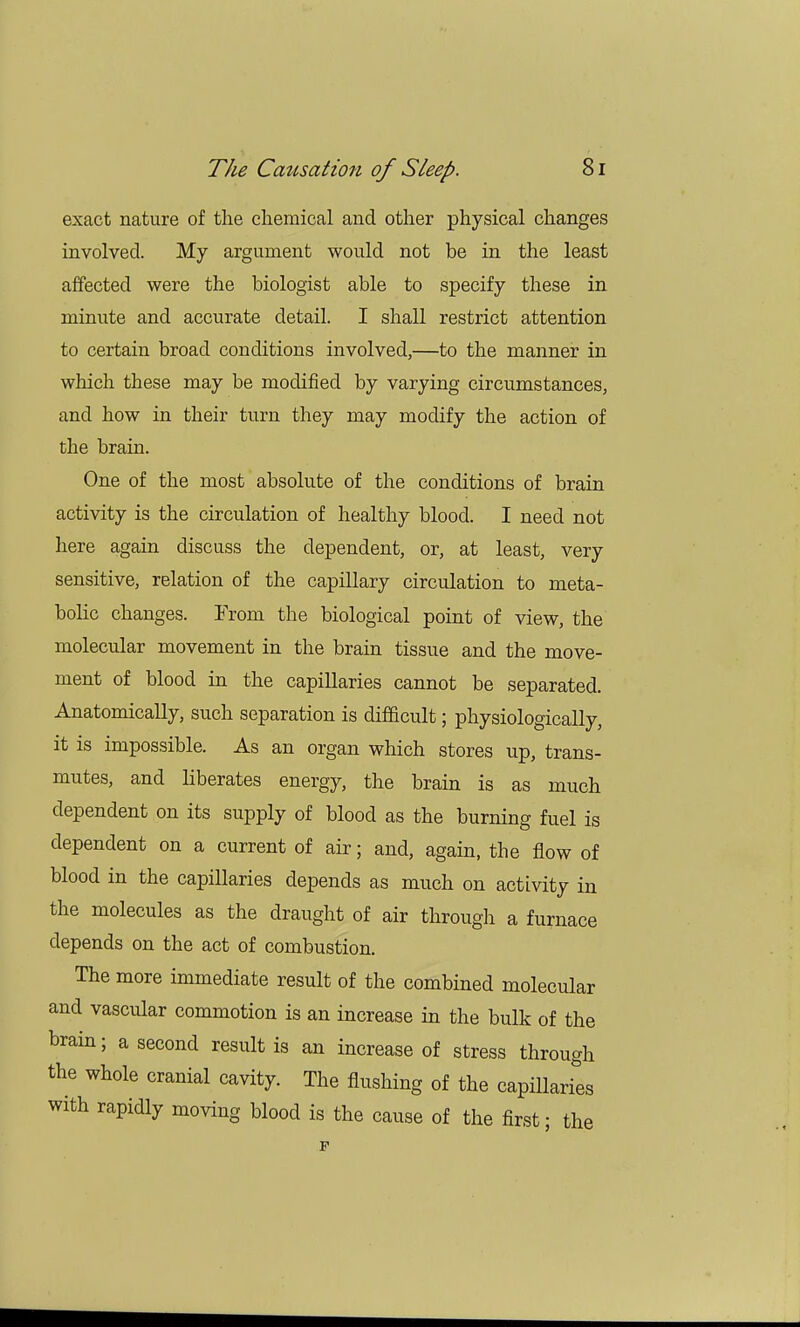 exact nature of the chemical and other physical changes involved. My argument would not be in the least affected were the biologist able to specify these in minute and accurate detail. I shall restrict attention to certain broad conditions involved,—to the manner in which these may be modified by varying circumstances, and how in their turn they may modify the action of the brain. One of the most absolute of the conditions of brain activity is the circulation of healthy blood. I need not here again discuss the dependent, or, at least, very sensitive, relation of the capillary circulation to meta- bolic changes. From the biological point of view, the molecular movement in the brain tissue and the move- ment of blood in the capillaries cannot be separated. Anatomically, such separation is difficult; physiologically, it is impossible. As an organ which stores up, trans- mutes, and liberates energy, the brain is as much dependent on its supply of blood as the burning fuel is dependent on a current of air; and, again, the flow of blood in the capillaries depends as much on activity in the molecules as the draught of air through a furnace depends on the act of combustion. The more immediate result of the combined molecular and vascular commotion is an increase in the bulk of the brain; a second result is an increase of stress through the whole cranial cavity. The flushing of the capillaries with rapidly moving blood is the cause of the first; the