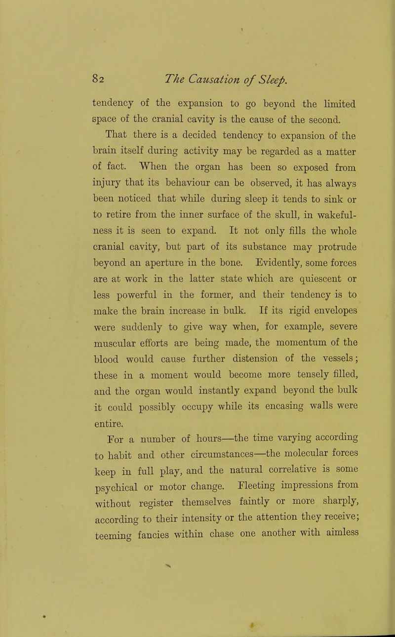 1 82 The Causation of Sleep. tendency of the expansion to go beyond the limited space of the cranial cavity is the cause of the second. That there is a decided tendency to expansion of the brain itself during activity may be regarded as a matter of fact. When the organ has been so exposed from injury that its behaviour can be observed, it has always been noticed that while during sleep it tends to sink or to retire from the inner surface of the skull, in wakeful- ness it is seen to expand. It not only fills the whole cranial cavity, but part of its substance may protrude beyond an aperture in the bone. Evidently, some forces are at work in the latter state which are quiescent or less powerful in the former, and their tendency is to make the brain increase in bulk. If its rigid envelopes were suddenly to give way when, for example, severe muscular efforts are being made, the momentum of the blood would cause further distension of the vessels; these in a moment would become more tensely filled, and the organ would instantly expand beyond the bulk it could possibly occupy while its encasing walls were entire. For a number of hours—the time varying according to habit and other circumstances—the molecular forces keep in full play, and the natural correlative is some psychical or motor change. Fleeting impressions from without register themselves faintly or more sharply, according to their intensity or the attention they receive; teeming fancies within chase one another with aimless