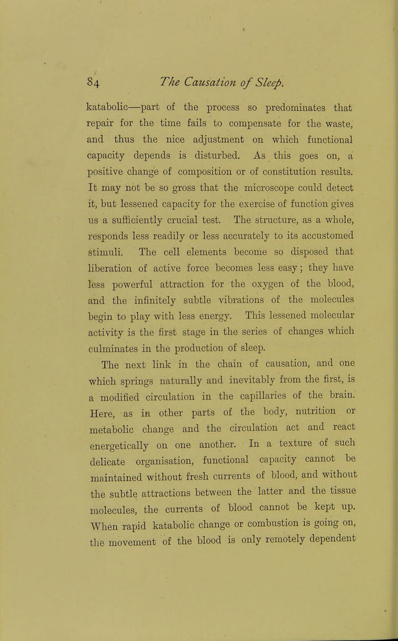 katabolic—part of the process so predominates that repair for the time fails to compensate for the waste, and thus the nice adjustment on which functional capacity depends is disturbed. As this goes on, a positive change of composition or of constitution results. It may not be so gross that the microscope could detect it, but lessened capacity for the exercise of function gives us a sufficiently crucial test. The structure, as a whole, responds less readily or less accurately to its accustomed stimuli. The cell elements become so disposed that liberation of active force becomes less easy; they have less powerful attraction for the oxygen of the blood, and the infinitely subtle vibrations of the molecules begin to play with less energy. This lessened molecular activity is the first stage in the series of changes which culminates in the production of sleep. The next link in the chain of causation, and one which springs naturally and inevitably from the first, is a modified circulation in the capillaries of the brain. Here, as in other parts of the body, nutrition or metabolic change and the circulation act and react energetically on one another. In a texture of such delicate organisation, functional capacity cannot be maintained without fresh currents of blood, and without the subtle attractions between the latter and the tissue molecules, the currents of blood cannot be kept up. When rapid katabolic change or combustion is going on, the movement of the blood is only remotely dependent