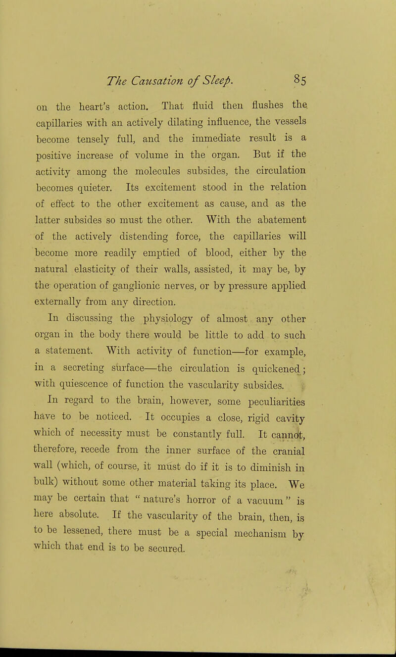 on the heart's action. That fluid then flushes the. capillaries with an actively dilating influence, the vessels become tensely full, and the immediate result is a positive increase of volume in the organ. But if the activity among the molecules subsides, the circulation becomes quieter. Its excitement stood in the relation of effect to the other excitement as cause, and as the latter subsides so must the other. With the abatement of the actively distending force, the capillaries will become more readily emptied of blood, either by the natural elasticity of their walls, assisted, it may be, by the operation of ganglionic nerves, or by pressure applied externally from any direction. In discussing the physiology of almost any other organ in the body there would be little to add to such a statement. With activity of function—for example, in a secreting surface—the circulation is quickened; with quiescence of function the vascularity subsides. In regard to the brain, however, some peculiarities have to be noticed. It occupies a close, rigid cavity which of necessity must be constantly full. It cannot, therefore, recede from the inner surface of the cranial wall (which, of course, it must do if it is to diminish in bulk) without some other material taking its place. We may be certain that  nature's horror of a vacuum is here absolute. If the vascularity of the brain, then, is to be lessened, there must be a special mechanism by which that end is to be secured.