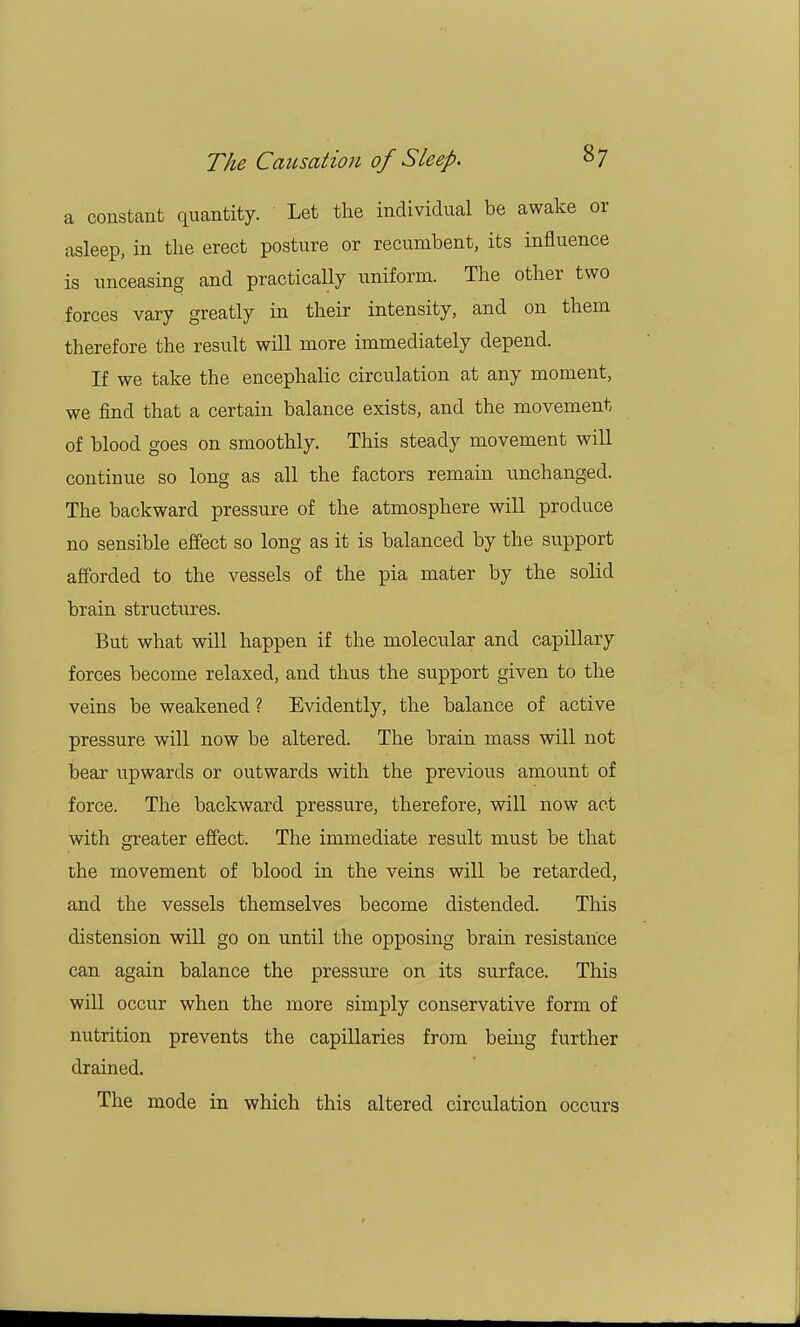 a constant quantity. Let the individual be awake or asleep, in the erect posture or recumbent, its influence is unceasing and practically uniform. The other two forces vary greatly in their intensity, and on them therefore the result will more immediately depend. If we take the encephalic circulation at any moment, we find that a certain balance exists, and the movement of blood goes on smoothly. This steady movement will continue so long as all the factors remain unchanged. The backward pressure of the atmosphere will produce no sensible effect so long as it is balanced by the support afforded to the vessels of the pia mater by the solid brain structures. But what will happen if the molecular and capillary forces become relaxed, and thus the support given to the veins be weakened ? Evidently, the balance of active pressure will now be altered. The brain mass will not bear upwards or outwards with the previous amount of force. The backward pressure, therefore, will now act with greater effect. The immediate result must be that the movement of blood in the veins will be retarded, and the vessels themselves become distended. This distension will go on until the opposing brain resistance can again balance the pressure on its surface. This will occur when the more simply conservative form of nutrition prevents the capillaries from being further drained. The mode in which this altered circulation occurs