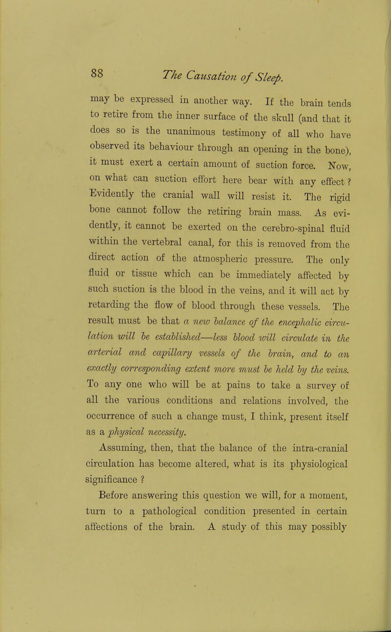 may be expressed in another way. If the brain tends to retire from the inner surface of the skull (and that it does so is the unanimous testimony of all who have observed its behaviour through an opening in the bone), it must exert a certain amount of suction force. Now, on what can suction effort here bear with any effect ? Evidently the cranial wall will resist it. The rigid bone cannot follow the retiring brain mass. As evi- dently, it cannot be exerted on the cerebro-spinal fluid within the vertebral canal, for this is removed from the direct action of the atmospheric pressure. The only fluid or tissue which can be immediately affected by such suction is the blood in the veins, and it will act by retarding the flow of blood through these vessels. The result must be that a new balance of the encephalic circu- lation will be established—less blood will circulate in the arterial and capillary vessels of the brain, and to an exactly corresponding extent more must be held by the veins. To any one who will be at pains to take a survey of all the various conditions and relations involved, the occurrence of such a change must, I think, present itself as a physical necessity. Assuming, then, that the balance of the intra-cranial circulation has become altered, what is its physiological significance ? Before answering this question we will, for a moment, turn to a pathological condition presented in certain affections of the brain. A study of this may possibly