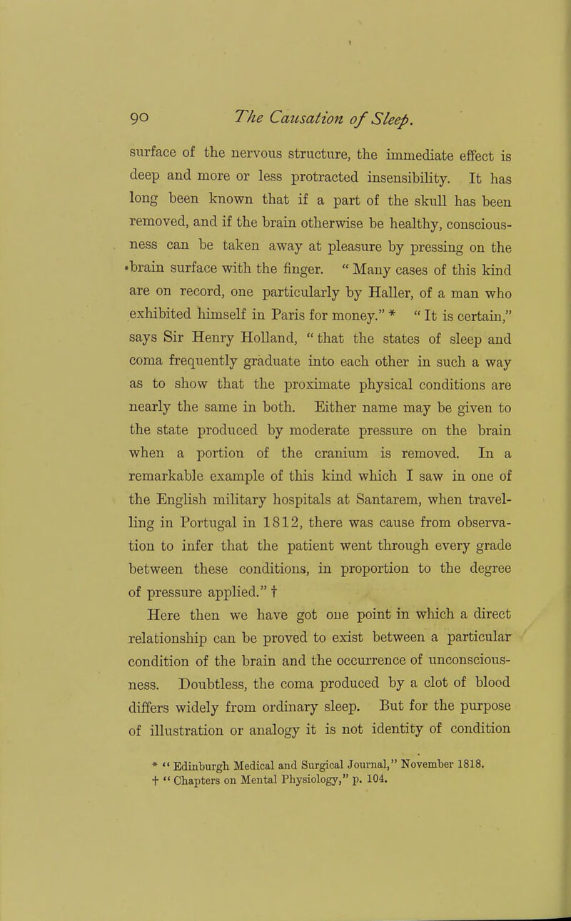 surface of the nervous structure, the immediate effect is deep and more or less protracted insensibility. It has long been known that if a part of the skull has been removed, and if the brain otherwise be healthy, conscious- ness can be taken away at pleasure by pressing on the •brain surface with the finger.  Many cases of this kind are on record, one particularly by Haller, of a man who exhibited himself in Paris for money. *  It is certain, says Sir Henry Holland,  that the states of sleep and coma frequently graduate into each other in such a way as to show that the proximate physical conditions are nearly the same in both. Either name may be given to the state produced by moderate pressure on the brain when a portion of the cranium is removed. In a remarkable example of this kind which I saw in one of the English military hospitals at Santarem, when travel- ling in Portugal in 1812, there was cause from observa- tion to infer that the patient went through every grade between these conditions, in proportion to the degree of pressure applied. t Here then we have got one point in winch a direct relationship can be proved to exist between a particular condition of the brain and the occurrence of unconscious- ness. Doubtless, the coma produced by a clot of blood differs widely from ordinary sleep. But for the purpose of illustration or analogy it is not identity of condition *  Edinburgh Medical and Surgical Journal, November 1818. t  Chapters on Mental Physiology, p. 104.