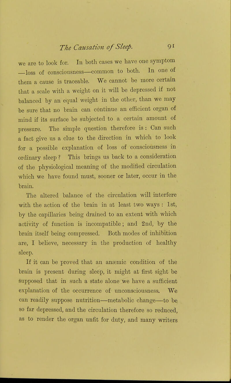 we are to look for. In both cases we have one symptom loss of consciousness—common to both. In one of them a cause is traceable. We cannot be more certain that a scale with a weight on it will be depressed if not balanced by an equal weight in the other, than we may be sure that no brain can continue an efficient organ of mind if its surface be subjected to a certain amount of pressure. The simple question therefore is : Can such a fact give us a clue to the direction in which to look for a possible explanation of loss of consciousness in ordinary sleep ? This brings us back to a consideration of the physiological meaning of the modified circulation which we have found must, sooner or later, occur in the brain. The altered balance of the circulation will interfere with the action of the brain in at least two ways : 1st, by the capillaries being drained to an extent with which activity of function is incompatible; and 2nd, by the brain itself being compressed. Both modes of inhibition are, I believe, necessary in the production of healthy sleep. If it can be proved that an anaemic condition of the brain is present during sleep, it might at first sight be supposed that in such a state alone we have a sufficient explanation of the occurrence of unconsciousness. We can readily suppose nutrition—metabolic change—to be so far depressed, and the circulation therefore so reduced, as to render the organ unfit for duty, and many writers