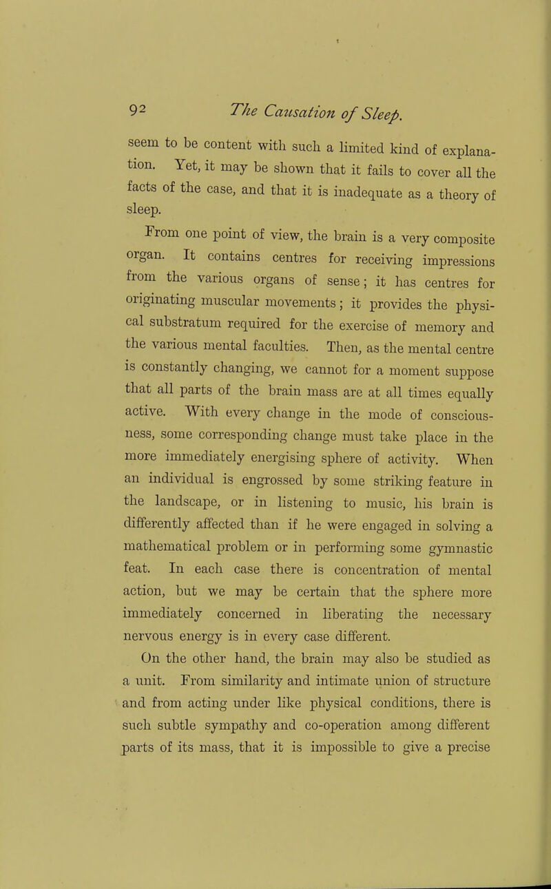 seem to be content with such a limited kind of explana- tion. Yet, it may be shown that it fails to cover all the facts of the case, and that it is inadequate as a theory of sleep. From one point of view, the brain is a very composite organ. It contains centres for receiving impressions from the various organs of sense; it has centres for originating muscular movements; it provides the physi- cal substratum required for the exercise of memory and the various mental faculties. Then, as the mental centre is constantly changing, we cannot for a moment suppose that all parts of the brain mass are at all times equally active. With every change in the mode of conscious- ness, some corresponding change must take place in the more immediately energising sphere of activity. When an individual is engrossed by some striking feature in the landscape, or in listening to music, his brain is differently affected than if he were engaged in solving a mathematical problem or in performing some gymnastic feat. In each case there is concentration of mental action, but we may be certain that the sphere more immediately concerned in liberating the necessary nervous energy is in every case different. On the other hand, the brain may also be studied as a unit. From similarity and intimate union of structure and from acting under like physical conditions, there is such subtle sympathy and co-operation among different parts of its mass, that it is impossible to give a precise