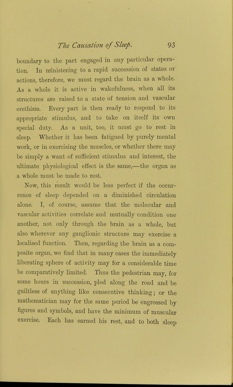 boundary to the part engaged in any particular opera- tion. In ministering to a rapid succession of states or actions, therefore, we must regard the brain as a whole. As a whole it is active in wakefulness, when all its structures are raised to a state of tension and vascular erethism. Every part is then ready to respond to its appropriate stimulus, and to take on itself its own special duty. As a unit, too, it must go to rest in sleep. Whether it has been fatigued by purely mental work, or in exercising the muscles, or whether there may be simply a want of sufficient stimulus and interest, the ultimate physiological effect is the same,—the organ as a whole must be made to rest. Now, this result would be less perfect if the occur- rence of sleep depended on a diminished circulation alone. I, of course, assume that the molecular and vascular activities correlate and mutually condition one another, not only through the brain as a whole, but also wherever any ganglionic structure may exercise a localised function. Then, regarding the brain as a com- posite organ, we find that in many cases the immediately liberating sphere of activity may for a considerable time be comparatively limited. Thus the pedestrian may, for some hours in succession, plod along the road and be guiltless of anything like consecutive thinking; or the mathematician may for the same period be engrossed by figures and symbols, and have the minimum of muscular exercise. Each has earned his rest, and to both sleep