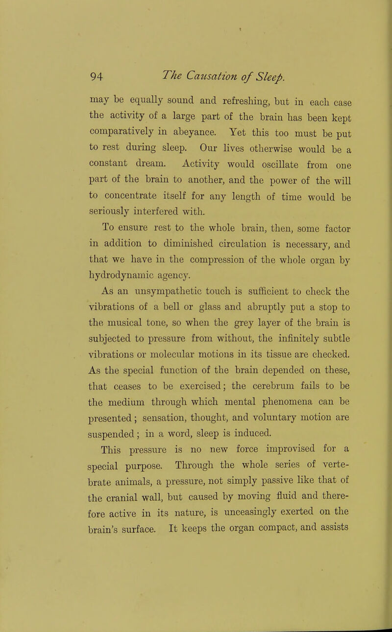 may be equally sound and refreshing, but in each ease the activity of a large part of the brain has been kept comparatively in abeyance. Yet this too must be put to rest during sleep. Our lives otherwise would be a constant dream. Activity would oscillate from one part of the brain to another, and the power of the will to concentrate itself for any length of time would be seriously interfered with. To ensure rest to the whole brain, then, some factor in addition to diminished circulation is necessary, and that we have in the compression of the whole organ by hydrodynamic agency. As an unsympathetic touch is sufficient to check the vibrations of a bell or glass and abruptly put a stop to the musical tone, so when the grey layer of the brain is subjected to pressure from without, the infinitely subtle vibrations or molecular motions in its tissue are checked. As the special function of the brain depended on these, that ceases to be exercised; the cerebrum fails to be the medium through which mental phenomena can be presented; sensation, thought, and voluntary motion are suspended; in a word, sleep is induced. This pressure is no new force improvised for a special purpose. Through the whole series of verte- brate animals, a pressure, not simply passive like that of the cranial wall, but caused by moving fluid and there- fore active in its nature, is unceasingly exerted on the brain's surface. It keeps the organ compact, and assists