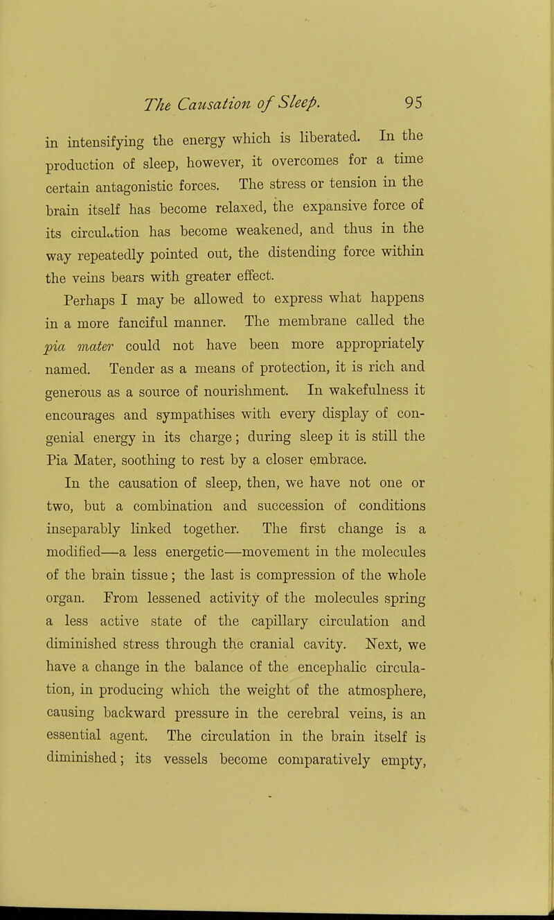 in intensifying the energy which is liberated. In the production of sleep, however, it overcomes for a time certain antagonistic forces. The stress or tension in the brain itself has become relaxed, the expansive force of its circulation has become weakened, and thus in the way repeatedly pointed out, the distending force within the veins bears with greater effect. Perhaps I may be allowed to express what happens in a more fanciful manner. The membrane called the pia mater could not have been more appropriately named. Tender as a means of protection, it is rich and generous as a source of nourishment. In wakefulness it encourages and sympathises with every display of con- genial energy in its charge; during sleep it is still the Pia Mater, soothing to rest by a closer embrace. In the causation of sleep, then, we have not one or two, but a combination and succession of conditions inseparably linked together. The first change is a modified—a less energetic—movement in the molecules of the brain tissue; the last is compression of the whole organ. From lessened activity of the molecules spring a less active state of the capillary circulation and diminished stress through the cranial cavity. Next, we have a change in the balance of the encephalic circula- tion, in producing which the weight of the atmosphere, causing backward pressure in the cerebral veins, is an essential agent. The circulation in the brain itself is diminished; its vessels become comparatively empty,