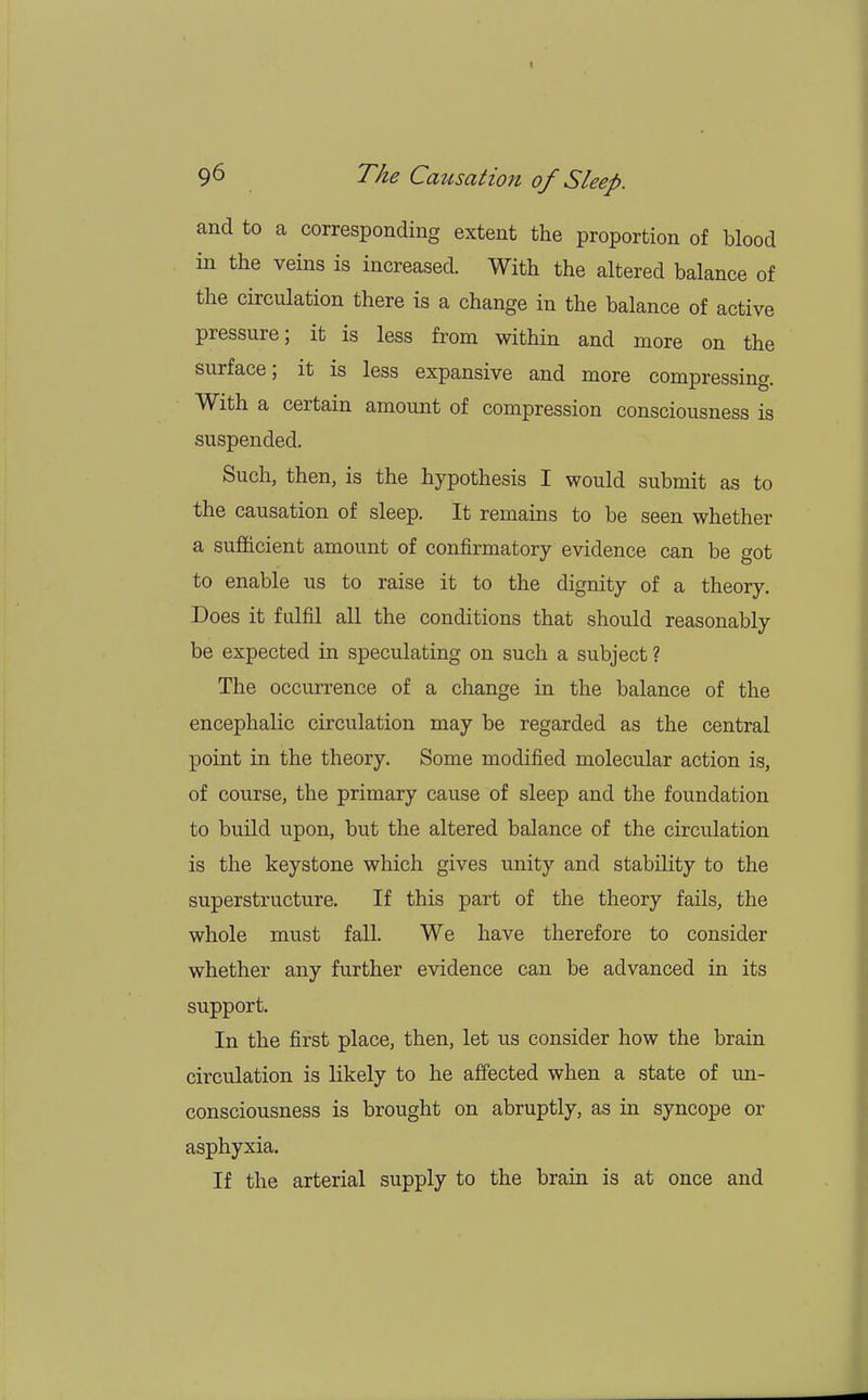 and to a corresponding extent the proportion of blood in the veins is increased. With the altered balance of the circulation there is a change in the balance of active pressure; it is less from within and more on the surface; it is less expansive and more compressing. With a certain amount of compression consciousness is suspended. Such, then, is the hypothesis I would submit as to the causation of sleep. It remains to be seen whether a sufficient amount of confirmatory evidence can be got to enable us to raise it to the dignity of a theory. Does it fulfil all the conditions that should reasonably be expected in speculating on such a subject ? The occurrence of a change in the balance of the encephalic circulation may be regarded as the central point in the theory. Some modified molecular action is, of course, the primary cause of sleep and the foundation to build upon, but the altered balance of the circulation is the keystone which gives unity and stability to the superstructure. If this part of the theory fails, the whole must fall. We have therefore to consider whether any further evidence can be advanced in its support. In the first place, then, let us consider how the brain circulation is likely to he affected when a state of un- consciousness is brought on abruptly, as in syncope or asphyxia. If the arterial supply to the brain is at once and