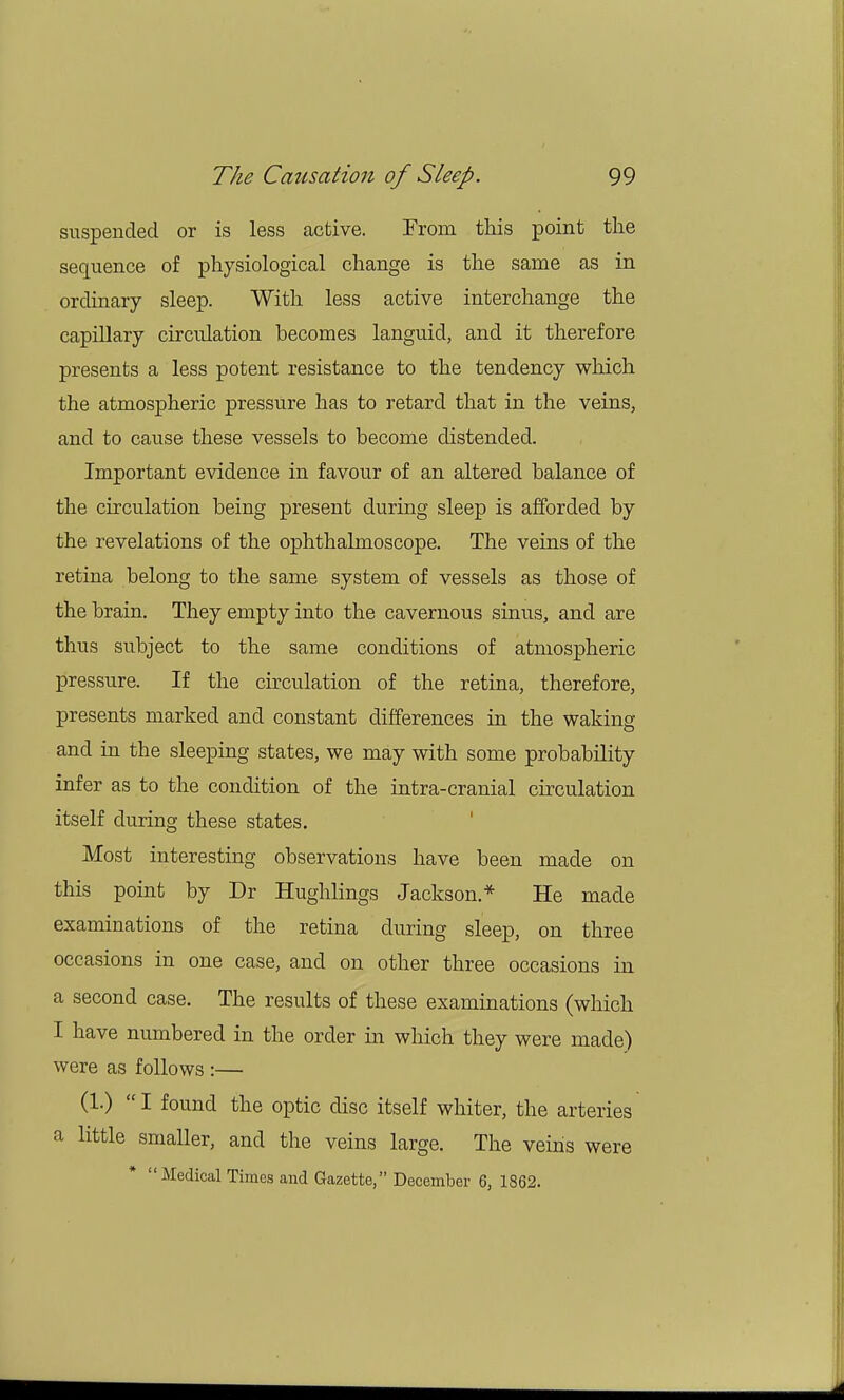 suspended or is less active. From this point the sequence of physiological change is the same as in ordinary sleep. With less active interchange the capillary circulation becomes languid, and it therefore presents a less potent resistance to the tendency which the atmospheric pressure has to retard that in the veins, and to cause these vessels to become distended. Important evidence in favour of an altered balance of the circulation being present during sleep is afforded by the revelations of the ophthalmoscope. The veins of the retina belong to the same system of vessels as those of the brain. They empty into the cavernous sinus, and are thus subject to the same conditions of atmospheric pressure. If the circulation of the retina, therefore, presents marked and constant differences in the waking and in the sleeping states, we may with some probability infer as to the condition of the intra-cranial circulation itself during these states. Most interesting observations have been made on this point by Dr Hughlings Jackson* He made examinations of the retina during sleep, on three occasions in one case, and on other three occasions in a second case. The results of these examinations (which I have numbered in the order in which they were made) were as follows :— (1.) I found the optic disc itself whiter, the arteries a little smaller, and the veins large. The veins were Medical Times and Gazette, December 6, 1862.