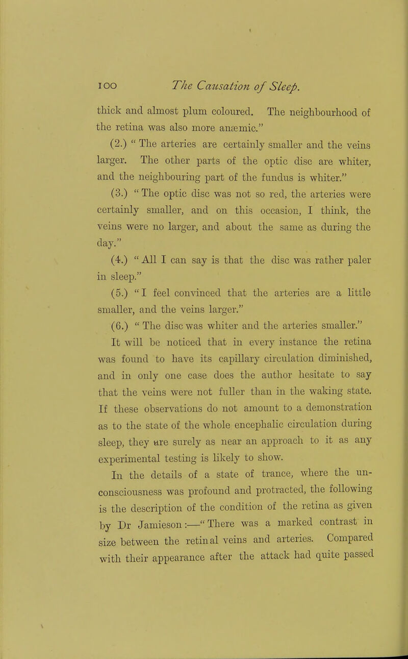 thick and almost plum coloured. The neighbourhood of the retina was also more amemic. (2.)  The arteries are certainly smaller and the veins larger. The other parts of the optic disc are whiter, and the neighbouring part of the fundus is whiter. (3.) The optic disc was not so red, the arteries were certainly smaller, and on this occasion, I think, the veins were no larger, and about the same as during the day. (4.)  All I can say is that the disc was rather paler in sleep. (5.)  I feel convinced that the arteries are a little smaller, and the veins larger. (6.)  The disc was whiter and the arteries smaller. It will be noticed that in every instance the retina was found to have its capillary circulation diminished, and in only one case does the author hesitate to say that the veins were not fuller than in the waking state. If these observations do not amount to a demonstration as to the state of the whole encephalic circulation during sleep, they are surely as near an approach to it as any experimental testing is likely to show. In the details of a state of trance, where the un- consciousness was profound and protracted, the following is the description of the condition of the retina as given by Dr Jamieson:—There was a marked contrast in size between the retinal veins and arteries. Compared with their appearance after the attack had quite passed