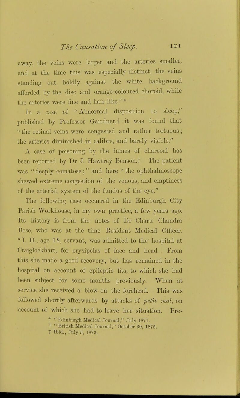 away, the veins were larger and the arteries smaller, and at the time this was especially distinct, the veins standing out boldly against the white background afforded by the disc and orange-coloured choroid, while the arteries were fine and hair-like. * In a case of Abnormal disposition to sleep, published by Professor Gairdner,t it was found that  the retinal veins were congested and rather tortuous; the arteries diminished in calibre, and barely visible. A case of poisoning by the fumes of charcoal has been reported by Dr J. Hawtrey Benson.! The patient was  deeply comatose ;  and here  the ophthalmoscope shewed extreme congestion of the venous, and emptiness of the arterial, system of the fundus of the eye. The following case occurred in the Edinburgh City Parish Workhouse, in my own practice, a few years ago. Its history is from the notes of Dr Cham Chandra Bose, who was at the time Resident Medical Officer. I. H., age IS, servant, was admitted to the hospital at Craiglockhart, for erysipelas of face and head., Prom this she made a good recovery, but has remained in the hospital on account of epileptic fits, to which she had been subject for some months previously. When at service she received a blow on the forehead. This was followed shortly afterwards by attacks of petit mal, on account of which she had to leave her situation. Pre- * Edinburgh Medical Journal, July 1871. + British Medical Journal, October 30, 1875. t Ibid., July 5, 1873.