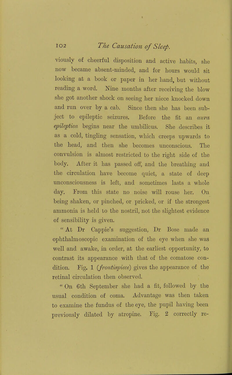 viously of cheerful disposition and active habits, she now became absent-minded, and for hours would sit looking at a book or paper in her hand, but without reading a word. Nine months after receiving the blow she got another shock on seeing her niece knocked down and run over by a cab. Since then she has been sub- ject to epileptic seizures. Before the fit an aura epileptica begins near the umbilicus. She describes it as a cold, tingling sensation, which creeps upwards to the head, and then she becomes unconscious. The convulsion is almost restricted to the right side of the body. After it has passed off, and the breathing and the circulation have become quiet, a state of deep unconsciousness is left, and sometimes lasts a whole day. From this state no noise will rouse her. On being shaken, or pinched, or pricked, or if the strongest ammonia is held to the nostril, not the slightest evidence of sensibility is given.  At Dr Cappie's suggestion, Dr Bose made an ophthalmoscopic examination of the eye when she was well and awake, in order, at the earliest opportunity, to contrast its appearance with that of the comatose con- dition. Kg. 1 (frontispiece) gives the appearance of the retinal circulation then observed.  On 6th September she had a fit, followed by the usual condition of coma. Advantage was then taken to examine the fundus of the eye, the pupil having been previously dilated by atropine. Fig. 2 correctly re-