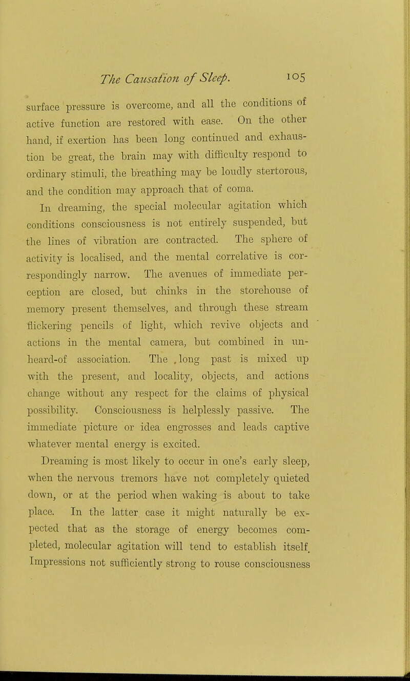 surface pressure is overcome, and all the conditions of active function are restored with ease. On the other hand, if exertion has been long continued and exhaus- tion be great, the brain may with difficulty respond to ordinary stimuli, the breathing may be loudly stertorous, and the condition may approach that of coma. In dreaming, the special molecular agitation which conditions consciousness is not entirely suspended, but the lines of vibration are contracted. The sphere of activity is localised, and the mental correlative is cor- respondingly narrow. The avenues of immediate per- ception are closed, but chinks in the storehouse of memory present themselves, and through these stream flickering pencils of light, which revive objects and actions in the mental camera, but combined in un- heard-of association. The .long past is mixed up with the present, and locality, objects, and actions change without any respect for the claims of physical possibility. Consciousness is helplessly passive. The immediate picture or idea engrosses and leads captive whatever mental energy is excited. Dreaming is most likely to occur in one's early sleep, when the nervous tremors have not completely quieted down, or at the period when waking is about to take place. In the latter case it might naturally be ex- pected that as the storage of energy becomes com- pleted, molecular agitation will tend to establish itself Impressions not sufficiently strong to rouse consciousness