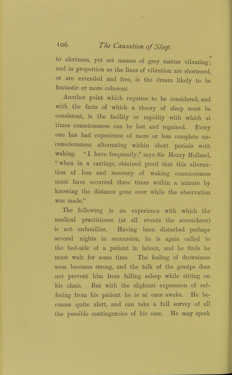 to alertness, yet set masses of grey matter vibrating ] and in proportion as the lines of vibration are shortened, or are extended and free, is the dream likely to be fantastic or more coherent. Another point which requires to be considered, and with the facts of which a theory of sleep must be consistent, is the facility or rapidity with which at times consciousness can be lost and regained. Every one has had experience of more or less complete un- consciousness alternating within short periods with waking.  I have frequently, says Sir Henry Holland, when in a carriage, obtained proof that this alterna- tion of loss and recovery of waking consciousness must have occurred three times within a minute by knowing the distance gone over while the observation was made. The following is an experience with which the medical practitioner (at all events the accoucheur) is not unfamiliar. Having been disturbed perhaps several nights in succession, he is again called to the bed-side of a patient in labour, and he finds he must wait for some time. The feeling of drowsiness soon becomes strong, and the talk of the gossips does not prevent him from falling asleep while sitting on his chair. But with the slightest expression of suf- fering from his patient he is at once awake. He be- comes quite alert, and can take a full survey of all the possible contingencies of his case. He may speak