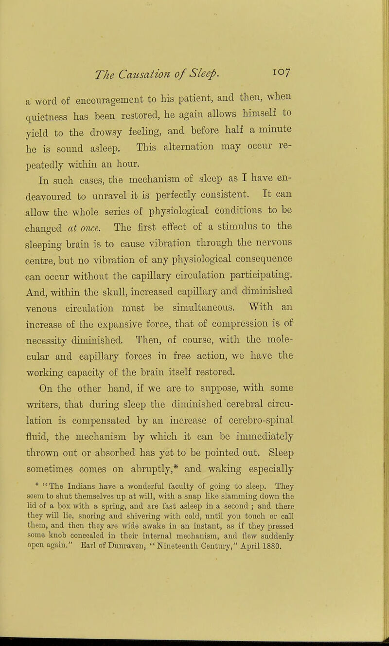 a word of encouragement to his patient, and then, when quietness has been restored, he again allows himself to yield to the drowsy feeling, and before half a minute he is sound asleep. This alternation may occur re- peatedly within an hour. In such cases, the mechanism of sleep as I have en- deavoured to unravel it is perfectly consistent. It can allow the whole series of physiological conditions to be changed at once The first effect of a stimulus to the sleeping brain is to cause vibration through the nervous centre, but no vibration of any physiological consequence can occur without the capillary circulation participating. And, within the skull, increased capillary and diminished venous circulation must be simultaneous. With an increase of the expansive force, that of compression is of necessity diminished. Then, of course, with the mole- cular and capillary forces in free action, we have the working capacity of the brain itself restored. On the other hand, if we are to suppose, with some writers, that during sleep the diminished cerebral circu- lation is compensated by an increase of cerebro-spinal fluid, the mechanism by which it can be immediately thrown out or absorbed has yet to be pointed out. Sleep sometimes comes on abruptly,* and waking especially * The Indians have a wonderful faculty of going to sleep. They seem to shut themselves up at will, with a snap like slamming down the lid of a box with a spring, and are fast asleep in a second ; and there they will lie, snoring and shivering with cold, until you touch or call them, and then they are wide awake in an instant, as if they pressed some knob concealed in their internal mechanism, and flew suddenly open again. Earl of Dunraven, Nineteenth Century, April 1880.