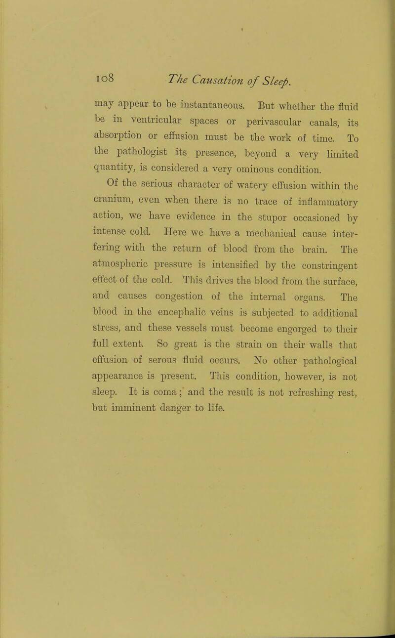 may appear to be instantaneous. But whether the fluid be in ventricular spaces or perivascular canals, its absorption or effusion must be the work of time. To the pathologist its presence, beyond a very limited quantity, is considered a very ominous condition. Of the serious character of watery effusion within the cranium, even when there is no trace of inflammatory action, we have evidence in the stupor occasioned by intense cold. Here we have a mechanical cause inter- fering with the return of blood from the brain. The atmospheric pressure is intensified by the constringent effect of the cold. This drives the blood from the surface, and causes congestion of the internal organs. The blood in the encephalic veins is subjected to additional stress, and these vessels must become engorged to their full extent. So great is the strain on their walls that effusion of serous fluid occurs. No other pathological appearance is present. This condition, however, is not sleep. It is coma;' and the result is not refreshing rest, but imminent danger to life.