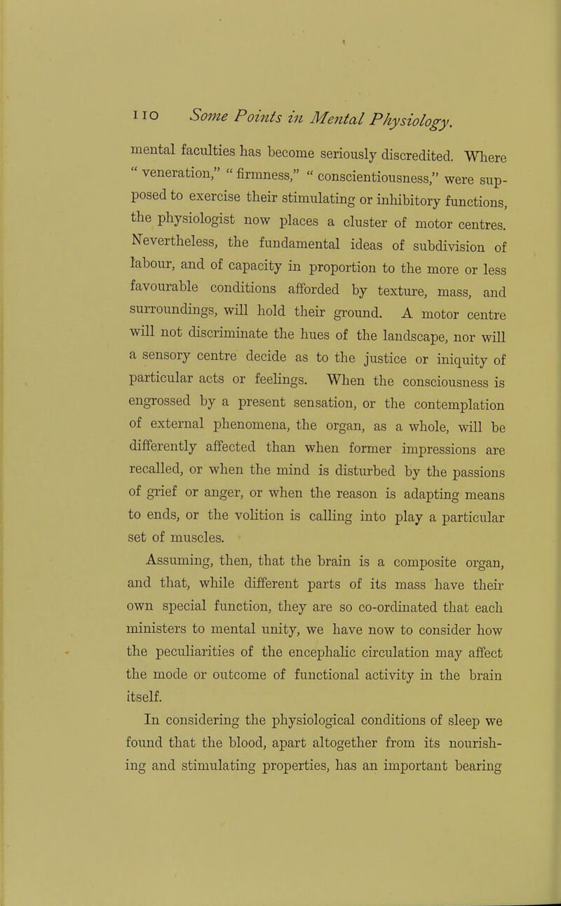 mental faculties has become seriously discredited. Where veneration, « firmness, conscientiousness, were sup- posed to exercise their stimulating or inhibitory functions, the physiologist now places a cluster of motor centres. Nevertheless, the fundamental ideas of subdivision of labour, and of capacity in proportion to the more or less favourable conditions afforded by texture, mass, and surroundings, will hold their ground. A motor centre will not discriminate the hues of the landscape, nor will a sensory centre decide as to the justice or iniquity of particular acts or feelings. When the consciousness is engrossed by a present sensation, or the contemplation of external phenomena, the organ, as a whole, will be differently affected than when former impressions are recalled, or when the mind is disturbed by the passions of grief or anger, or when the reason is adapting means to ends, or the volition is calling into play a particular set of muscles. Assuming, then, that the brain is a composite organ, and that, while different parts of its mass have their own special function, they are so co-ordinated that each ministers to mental unity, we have now to consider how the peculiarities of the encephalic circulation may affect the mode or outcome of functional activity hi the brain itself. In considering the physiological conditions of sleep we found that the blood, apart altogether from its nourish- ing and stimulating properties, has an important bearing