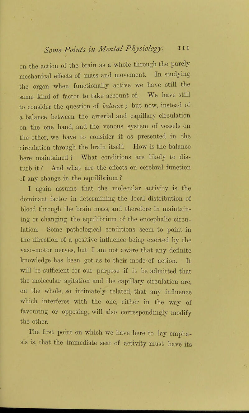 on the action of the brain as a whole through the purely mechanical effects of mass and movement. In studying the organ when functionally active we have still the same kind of factor to take account of. We have still to consider the question of balance ; but now, instead of a balance between the arterial and capillary circulation on the one hand, and the venous system of vessels on the other, we have to consider it as presented in the circidation through the brain itself. How is the balance here maintained ? What conditions are likely to dis- turb it ? And what are the effects on cerebral function of any change in the equilibrium ? I again assume that the molecular activity is the dominant factor in determining the local distribution of blood through the brain mass, and therefore in maintain- ing or changing the equilibrium of the encephalic circu- lation. Some pathological conditions seem to point in the direction of a positive influence being exerted by the vaso-motor nerves, but I am not aware that any definite knowledge has been got as to their mode of action. It will be sufficient for our purpose if it be admitted that the molecular agitation and the capillary circulation are, on the whole, so intimately related, that any influence which interferes with the one, either in the way of favouring or opposing, will also correspondingly modify the other. The first point on which we have here to lay empha- sis is, that the immediate seat of activity must have its