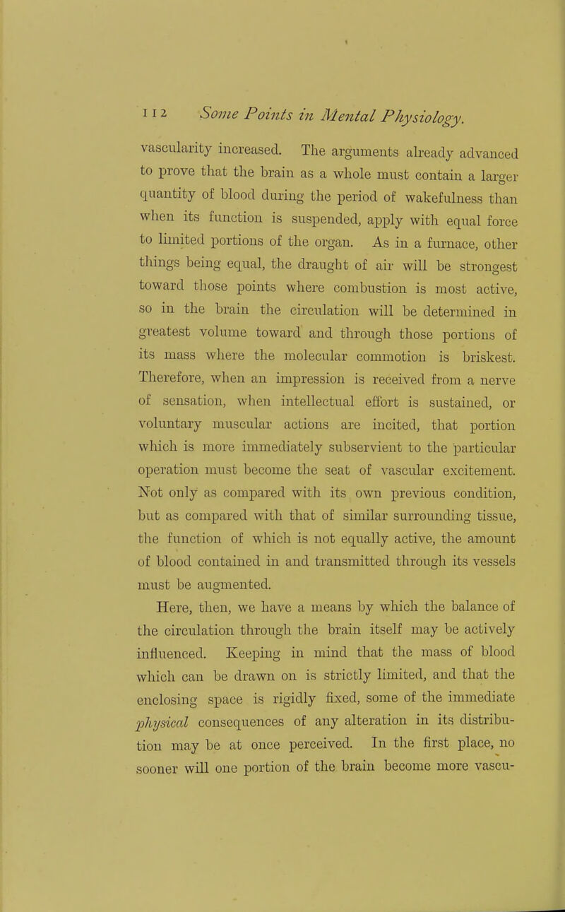 < 112 Some Points in Mental Physiology. vascularity increased. The arguments already advanced to prove that the brain as a whole must contain a larger quantity of blood during the period of wakefulness than when its function is suspended, apply with equal force to limited portions of the organ. As in a furnace, other things being equal, the draught of air will be strongest toward those points where combustion is most active, so in the brain the circulation will be determined in greatest volume toward and through those portions of its mass where the molecular commotion is briskest. Therefore, when an impression is received from a nerve of sensation, when intellectual effort is sustained, or voluntary muscular actions are incited, that portion which is more immediately subservient to the particular operation must become the seat of vascular excitement. Not only as compared with its own previous condition, but as compared with that of similar surrounding tissue, the function of which is not equally active, the amount of blood contained in and transmitted through its vessels must be augmented. Here, then, we have a means by which the balance of the circulation through the brain itself may be actively influenced. Keeping in mind that the mass of blood which can be drawn on is strictly limited, and that the enclosing space is rigidly fixed, some of the immediate physical consequences of any alteration in its distribu- tion may be at once perceived. In the first place, no sooner will one portion of the brain become more vascu-