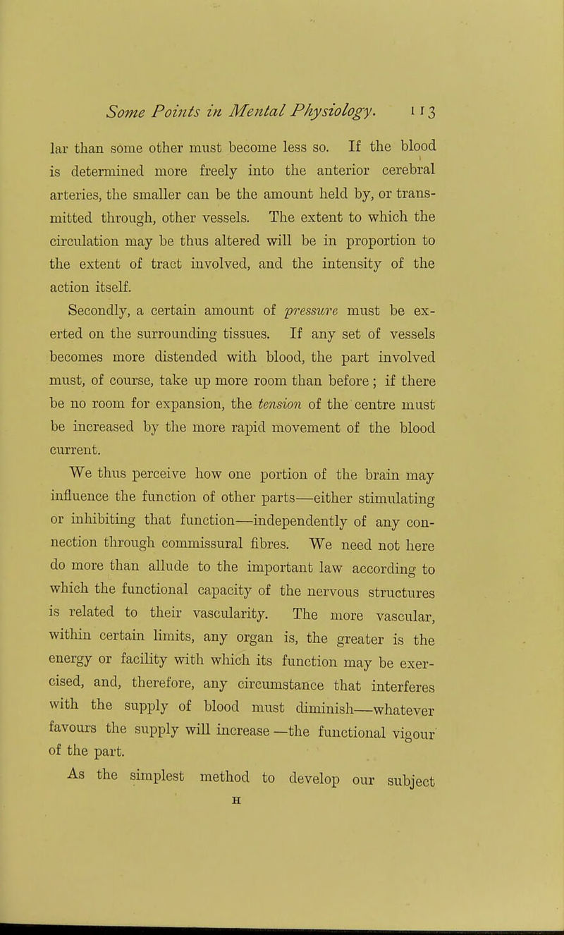 lar than some other must become less so. If the blood is determined more freely into the anterior cerebral arteries, the smaller can be the amount held by, or trans- mitted through, other vessels. The extent to which the circulation may be thus altered will be in proportion to the extent of tract involved, and the intensity of the action itself. Secondly, a certain amount of pressure must be ex- erted on the surrounding tissues. If any set of vessels becomes more distended with blood, the part involved must, of course, take up more room than before ; if there be no room for expansion, the tension of the centre must be increased by the more rapid movement of the blood current. We thus perceive how one portion of the brain may influence the function of other parts—either stimulating or inhibiting that function—independently of any con- nection through commissural fibres. We need not here do more than allude to the important law according to which the functional capacity of the nervous structures is related to their vascularity. The more vascular, within certain limits, any organ is, the greater is the energy or facility with which its function may be exer- cised, and, therefore, any circumstance that interferes with the supply of blood must diminish—whatever favours the supply will increase —the functional vigour' of the part. As the simplest method to develop our subject H