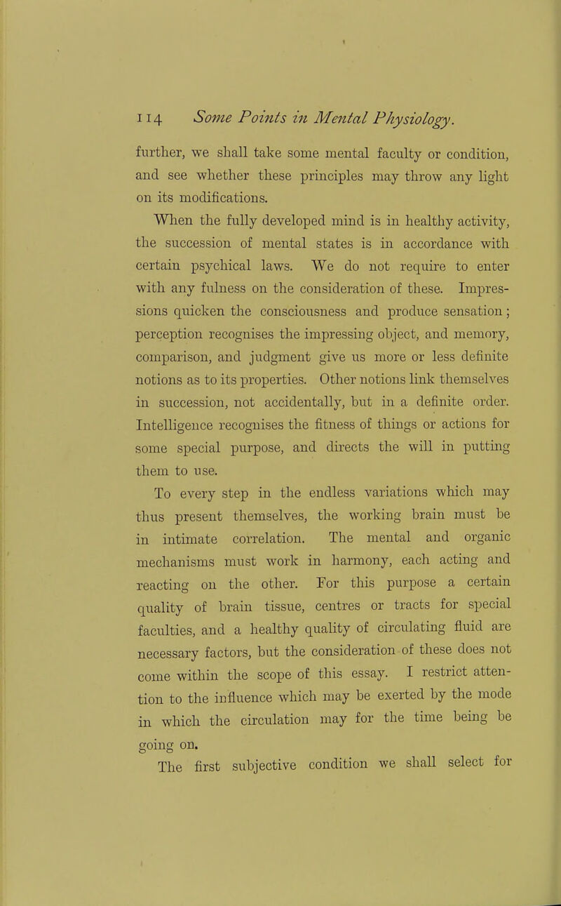 further, we shall take some mental faculty or condition, and see whether these principles may throw any light on its modifications. When the fully developed mind is in healthy activity, the succession of mental states is in accordance with certain psychical laws. We do not require to enter with any fulness on the consideration of these. Impres- sions quicken the consciousness and produce sensation; perception recognises the impressing object, and memory, comparison, and judgment give us more or less definite notions as to its properties. Other notions link themselves in succession, not accidentally, but in a definite order. Intelligence recognises the fitness of things or actions for some special purpose, and directs the will in putting them to use. To every step in the endless variations which may thus present themselves, the working brain must be in intimate correlation. The mental and organic mechanisms must work in harmony, each acting and reacting on the other. For this purpose a certain quality of brain tissue, centres or tracts for special faculties, and a healthy quality of circulating fluid are necessary factors, but the consideration of these does not come within the scope of this essay. I restrict atten- tion to the influence which may be exerted by the mode in which the circulation may for the time being be going on. The first subjective condition we shall select for