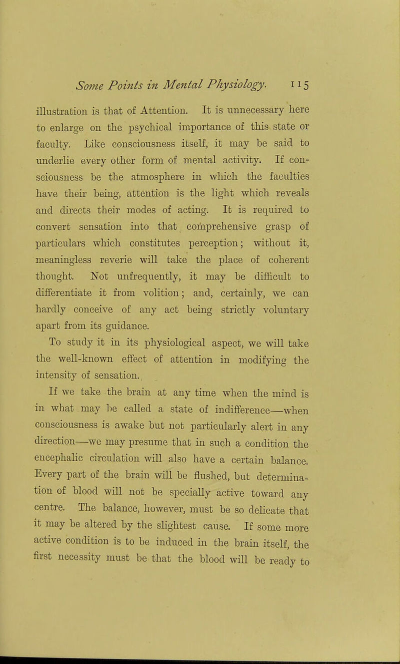illustration is that of Attention. It is unnecessary here to enlarge on the psychical importance of this state or faculty. Like consciousness itself, it may be said to underlie every other form of mental activity. If con- sciousness be the atmosphere in which the faculties have their being, attention is the light which reveals and directs their modes of acting. It is required to convert sensation into that comprehensive grasp of particulars which constitutes perception; without it, meaningless reverie will take the place of coherent thought. Not unfrequently, it may be difficult to differentiate it from volition; and, certainly, we can hardly conceive of any act being strictly voluntary apart from its guidance. To study it in its physiological aspect, we will take the well-known effect of attention in modifying the intensity of sensation. If we take the brain at any time when the mind is in what may be called a state of indifference—when consciousness is awake but not particularly alert in any direction—we may presume that in such a condition the encephalic circulation will also have a certain balance. Every part of the brain will be flushed, but determina- tion of blood will not be specially active toward any centre. The balance, however, must be so delicate that it may be altered by the slightest cause. If some more active condition is to be induced in the brain itself, the first necessity must be that the blood will be ready to