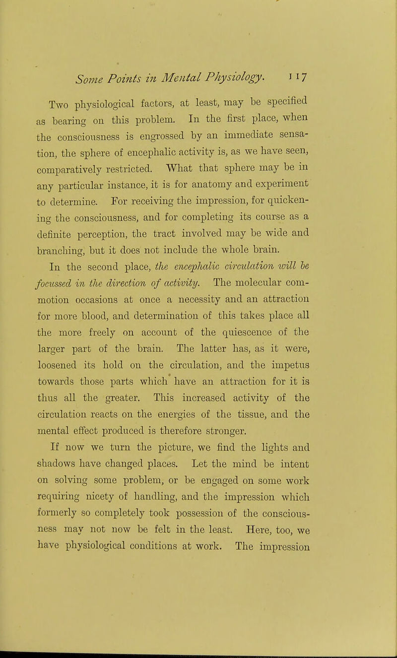 Two physiological factors, at least, may be specified as bearing on this problem. In the first place, when the consciousness is engrossed by an immediate sensa- tion, the sphere of encephalic activity is, as we have seen, comparatively restricted. What that sphere may be in any particular instance, it is for anatomy and experiment to determine. For receiving the impression, for quicken- ing the consciousness, and for completing its course as a definite perception, the tract involved may be wide and branching, but it does not include the whole brain. In the second place, the encephalic circulation will be focussetl in the direction of activity. The molecular com- motion occasions at once a necessity and an attraction for more blood, and determination of this takes place all the more freely on account of the quiescence of the larger part of the brain. The latter has, as it were, loosened its hold on the circulation, and the impetus towards those parts which have an attraction for it is thus all the greater. This increased activity of the circulation reacts on the energies of the tissue, and the mental effect produced is therefore stronger. If now we turn the picture, we find the lights and shadows have changed places. Let the mind be intent on solving some problem, or be engaged on some work recmiring nicety of handling, and the impression which formerly so completely took possession of the conscious- ness may not now be felt in the least. Here, too, we have physiological conditions at work. The impression