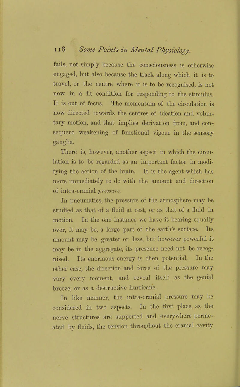 fails, not simply because the consciousness is otherwise engaged, but also because the track along which it is to travel, or the centre where it is to be recognised, is not now in a fit condition for responding to the stimulus. It is out of focus. The momentum of the circulation is now directed towards the centres of ideation and volun- tary motion, and that implies derivation from, and con- sequent weakening of functional vigour in the sensory ganglia. There is, however, another aspect in which the circu- lation is to be regarded as an important factor in modi- fying the action of the brain. It is the agent which has more immediately to do with the amount and direction of intra-cranial pressure. In pneumatics, the pressure of the atmosphere may be studied as that of a fluid at rest, or as that of a fluid in motion. In the one instance we have it bearing equally over, it may be, a large part of the earth's surface. Its amount may be greater or less, but however powerful it may be in the aggregate, its presence need not be recog- nised. Its enormous energy is then potential. In the other case, the direction and force of the pressure may vary every moment, and reveal itself as the genial breeze, or as a destructive hurricane. In like manner, the intra-cranial pressure may be considered in two aspects. In the first place, as the nerve structures are supported and everywhere perme- ated by fluids, the tension throughout the cranial cavity