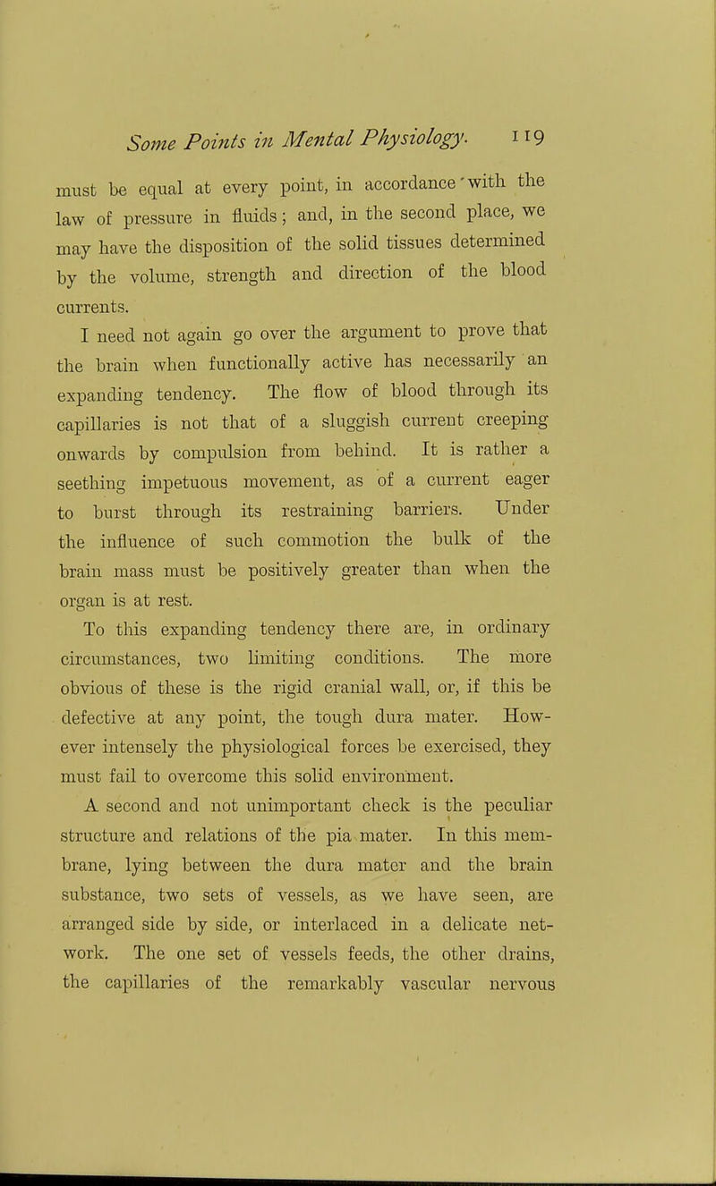 must be equal at every point, in accordance' with the law of pressure in fluids; and, in the second place, we may have the disposition of the solid tissues determined by the volume, strength and direction of the blood currents. I need not again go over the argument to prove that the brain when functionally active has necessarily an expanding tendency. The flow of blood through its capillaries is not that of a sluggish current creeping onwards by compulsion from behind. It is rather a seething impetuous movement, as of a current eager to burst through its restraining barriers. Under the influence of such commotion the bulk of the brain mass must be positively greater than when the organ is at rest. To this expanding tendency there are, in ordinary circumstances, two limiting conditions. The more obvious of these is the rigid cranial wall, or, if this be defective at any point, the tough dura mater. How- ever intensely the physiological forces be exercised, they must fail to overcome this solid environment. A second and not unimportant check is the peculiar structure and relations of the pia mater. In this mem- brane, lying between the dura mater and the brain substance, two sets of vessels, as we have seen, are arranged side by side, or interlaced in a delicate net- work. The one set of vessels feeds, the other drains, the capillaries of the remarkably vascular nervous