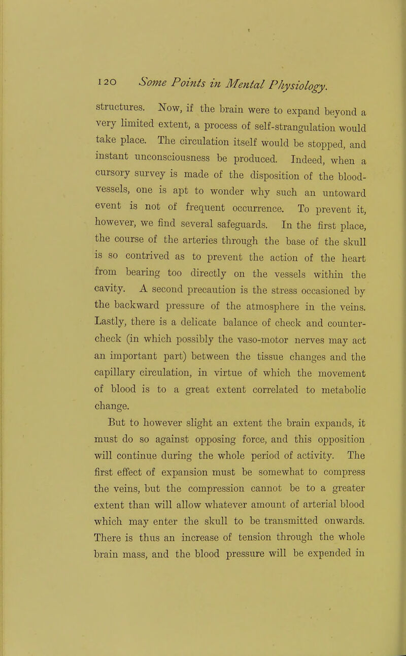 t 120 Some Points in Mental Physiology. structures. Now, if the brain were to expand beyond a very limited extent, a process of self-strangulation would take place. The circulation itself would be stopped, and instant unconsciousness be produced. Indeed, when a cursory survey is made of the disposition of the blood- vessels, one is apt to wonder why such an untoward event is not of frequent occurrence. To prevent it, however, we find several safeguards. In the first place, the course of the arteries through the base of the skull is so contrived as to prevent the action of the heart from bearing too directly on the vessels within the cavity. A second precaution is the stress occasioned by the backward pressure of the atmosphere in the veins. Lastly, there is a delicate balance of check and counter- check (in which possibly the vaso-motor nerves may act an important part) between the tissue changes and the capillary circulation, in virtue of which the movement of blood is to a great extent correlated to metabolic change. But to however slight an extent the brain expands, it must do so against opposing force, and this opposition will continue during the whole period of activity. The first effect of expansion must be somewhat to compress the veins, but the compression cannot be to a greater extent than will allow whatever amount of arterial blood which may enter the skull to be transmitted onwards. There is thus an increase of tension through the whole brain mass, and the blood pressure will be expended in