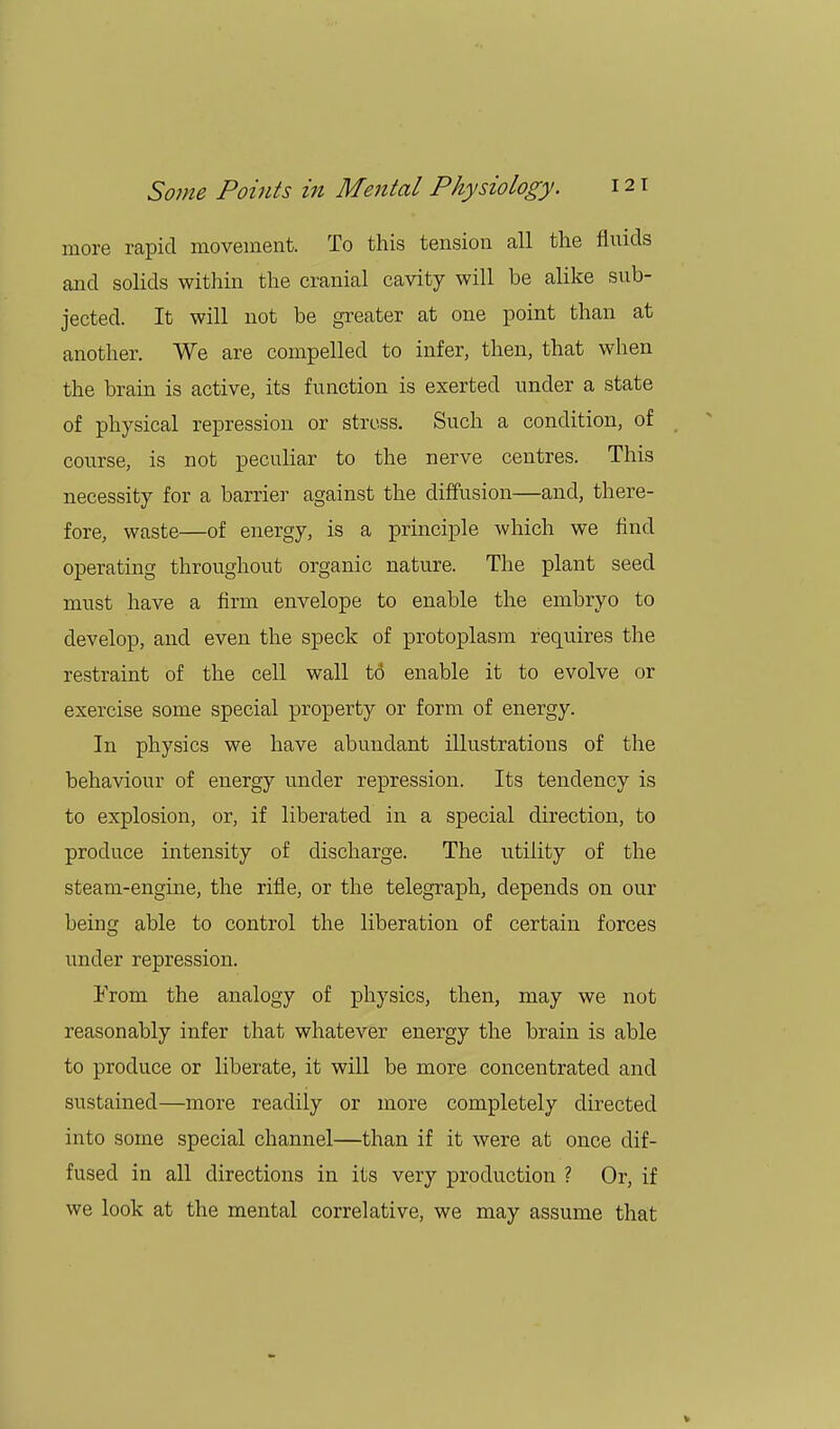 more rapid movement. To this tension all the fluids and solids within the cranial cavity will be alike sub- jected. It will not be greater at one point than at another. We are compelled to infer, then, that when the brain is active, its function is exerted under a state of physical repression or stress. Such a condition, of course, is not peculiar to the nerve centres. This necessity for a barrier against the diffusion—and, there- fore, waste—of energy, is a principle which we find operating throughout organic nature. The plant seed must have a firm envelope to enable the embryo to develop, and even the speck of protoplasm requires the restraint of the cell wall to enable it to evolve or exercise some special property or form of energy. In physics we have abundant illustrations of the behaviour of energy under repression. Its tendency is to explosion, or, if liberated in a special direction, to produce intensity of discharge. The utility of the steam-engine, the rifle, or the telegraph, depends on our being able to control the liberation of certain forces under repression. Prom the analogy of physics, then, may we not reasonably infer that whatever energy the brain is able to produce or liberate, it will be more concentrated and sustained—more readily or more completely directed into some special channel—than if it were at once dif- fused in all directions in its very production ? Or, if we look at the mental correlative, we may assume that »