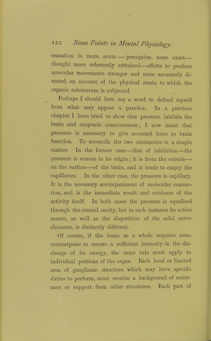 sensation is more acute — perception more exact thought more coherently sustained—efforts to produce muscular movements stronger and more accurately di- rected, on account of the physical strain to which the organic substratum is subjected. Perhaps I should here say a word to defend myself from what may appear a paradox. In a previous chapter I have tried to show that pressure inhibits the brain and suspends consciousness; I now insist that pressure is necessary to give accented force to brain function. To reconcile the two statements is a simple matter. In the former case—that of inhibition—the pressure is venous in its origin ; it is from the outside— on the surface—of the brain, and it tends to empty the capillaries. In the other case, the pressure is capillary. It is the necessary accompaniment of molecular commo- tion, and is the immediate result and evidence of the activity itself. In both cases the pressure is equalised through the cranial cavity, but in each instance its active source, as well as the disposition of the solid nerve elements, is distinctly different. Of course, if the brain as a whole requires some counterpoise to ensure a sufficient intensity in the dis- charge of its energy, the same rule must apply to individual portions of the organ. Each local or limited area of ganglionic structure which may have specific duties to perform, must receive a background of resist- ance or support from other structures. Each part of