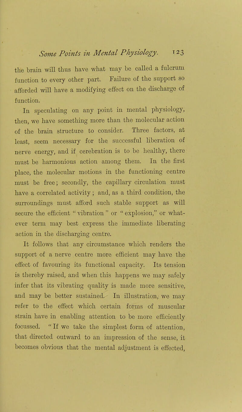the brain will thus have what may be called a fulcrum function to every other part. Failure of the support so afforded will have a modifying effect on the discharge of function. In speculating on any point in mental physiology, then, we have something more than the molecular action of the brain structure to consider. Three factors, at least, seem necessary for the successful liberation of nerve energy, and if cerebration is to be healthy, there must be harmonious action among them. In the first place, the molecular motions in the functioning centre must be free; secondly, the capillary circulation must have a correlated activity; and, as a third condition, the surroundings must afford such stable support as will secure the efficient  vibration  or  explosion, or what- ever term may best express the immediate liberating action in the discharging centre. It follows that any circumstance which renders the support of a nerve centre more efficient may have the effect of favouring its functional capacity. Its tension is thereby raised, and when this happens we may safely infer that its vibrating quality is made more sensitive, and may be better sustained. In illustration, we may refer to the effect which certain forms of muscular strain have in enabling attention to be more efficiently focussed. If we take the simplest form of attention, that directed outward to an impression of the sense, it becomes obvious that the mental adjustment is effected,