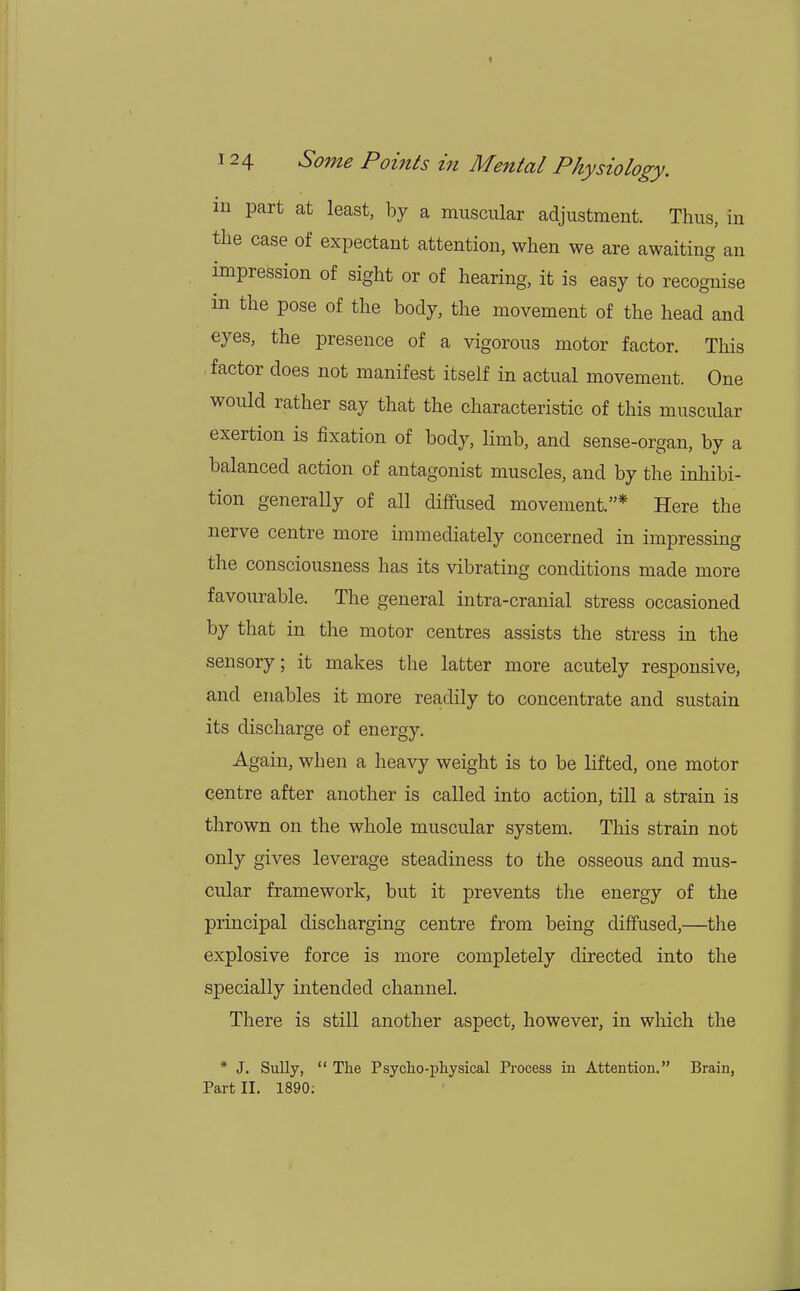 in part at least, by a muscular adjustment. Thus, in the case of expectant attention, when we are awaiting an impression of sight or of hearing, it is easy to recognise in the pose of the body, the movement of the head and eyes, the presence of a vigorous motor factor. This factor does not manifest itself in actual movement. One would rather say that the characteristic of this muscular exertion is fixation of body, limb, and sense-organ, by a balanced action of antagonist muscles, and by the inhibi- tion generally of all diffused movement.* Here the nerve centre more immediately concerned in impressing the consciousness has its vibrating conditions made more favourable. The general intra-cranial stress occasioned by that in the motor centres assists the stress in the sensory; it makes the latter more acutely responsive, and enables it more readily to concentrate and sustain its discharge of energy. Again, when a heavy weight is to be lifted, one motor centre after another is called into action, till a strain is thrown on the whole muscular system. This strain not only gives leverage steadiness to the osseous and mus- cular framework, but it prevents the energy of the principal discharging centre from being diffused,—the explosive force is more completely directed into the specially intended channel. There is still another aspect, however, in which the * J. Sully,  The Psycho-physical Process in Attention. Brain, Part II. 1890;