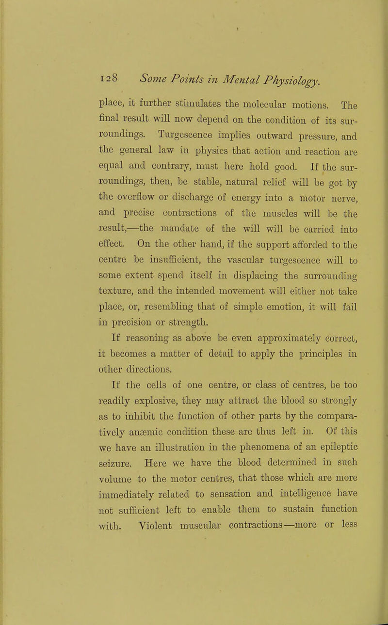 place, it further stimulates the molecular motions. The final result will now depend on the condition of its sur- roundings. Turgescence implies outward pressure, and the general law in physics that action and reaction are equal and contrary, must here hold good. If the sur- roundings, then, be stable, natural relief will be got by the overflow or discharge of energy into a motor nerve, and precise contractions of the muscles will be the result,—the mandate of the will will be carried into effect. On the other hand, if the support afforded to the centre be insufficient, the vascular turgescence will to some extent spend itself in displacing the surrounding texture, and the intended movement will either not take place, or, resembling that of simple emotion, it will fail in precision or strength. If reasoning as above be even approximately correct, it becomes a matter of detail to apply the principles in other directions. If the cells of one centre, or class of centres, be too readily explosive, they may attract the blood so strongly as to inhibit the function of other parts by the compara- tively anaemic condition these are thus left in. Of this we have an illustration in the phenomena of an epileptic- seizure. Here we have the blood determined in such volume to the motor centres, that those which are more immediately related to sensation and intelligence have not sufficient left to enable them to sustain function with. Violent muscular contractions—more or less